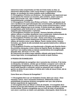 estivermos todos empenhados em falar de Cristo todos os dias; se
estivermos determinados a abrir novas frentes e organizarmos novas
igrejas, os resultados de nosso trabalho serão multiplicados.
2. O Evangelismo Primitivo era Dinâmico - Os discípulos não esperavam que
os pecadores lhe viessem ao encontro, pelo contrário, saíam a procura
deles, percorrendo ruas, vilas e cidades, ensinando e proclamando
incessantemente o evangelho.
3. O Evangelismo Primitivo dava Ênfase ao Ensino - A Evangelização atual
com a tendência de supervalorização das concentrações, em detrimento da
evangelização pessoal, restando ao ensino quase exclusivamente o campo
da educação religiosa para os já crentes. O ensino tendo por objetivo a
evangelização pode facilmente ser usado pelas igrejas, organizando classes
especiais para interessados e visitantes.
4. O Evangelismo Primitivo era Ousado - Homens iletrados enfrentam
sábios; pobres e humildes desafiaram ricos e poderosos, testemunhando de
Cristo, mesmo quando a sombra das mais terríveis ameaças.
5. O Evangelismo Primitivo era culto - Assim como Deus usou a Pedro e
outros incultos para darem testemunho da Palavra de Deus, também se
utilizou de homens como Lucas, Mateus, Paulo e tantos outros, homens
formados, que diante da alta sociedade dava grande testemunho e defesa a
causa do Mestre.
6. O Evangelismo Primitivo era Impulsionado e Dirigido pelo Espírito Santo -
Os primitivos discípulos viviam cheios do Espírito Santo, de alegria e gozo
espiritual. Isso explica todas as demais características da evangelização
daqueles dias. (At 4.8,31; 5.17-41; 7.55).
Se colocarmos em prática estes métodos utilizado pela Igreja Primitiva,
iremos logra êxito, na evangelização do mundo no qual vivemos.
A PESSOA DO EVANGELISTA
A responsabilidade de evangelizar não é somente dos ministros. É de todos
os discípulos, há todavia, crentes que se limitam a cooperar com a obra de
evangelização freqüentando os cultos contribuindo, pensando que desta
forma estão fazendo o suficiente, porém se esquecem que a ordem de
ganhar as almas foi para todos e é infinita até a volta de Jesus Cristo, até os
confins da terra.
Como Deve ser a Pessoa do Evangelista ?
1. O Evangelista Deve ser um Verdadeiro Crente, Salvo por Jesus - Esse
requisito é óbvio, mas é necessário lembrá-lo. Infelizmente existe a
possibilidade de pessoas tentarem evangelizar sem que, elas próprias
tenham experiência de regeneração;
2. O Evangelista Deve ser Afável e cheio de simpatia - O evangelista deve
lembrar-se de que está tratando com enfermos, quando evangeliza, o pecado
é enfermidade. Existem evangelistas que ao invés de tratar os pecadores
com amor e carinhos os tratam com pedradas e desrespeito, desta forma ao
161
 