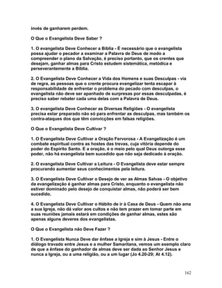 invés de ganharem perdem.
O Que o Evangelista Deve Saber ?
1. O evangelista Deve Conhecer a Bíblia - É necessário que o evangelista
possa ajudar o pecador a examinar a Palavra de Deus de modo a
compreender o plano da Salvação, é preciso portanto, que os crentes que
desejam, ganhar almas para Cristo estudem sistemática, metódica e
perseverantemente a Bíblia.
2. O Evangelista Deve Conhecer a Vida dos Homens e suas Desculpas - via
de regra, as pessoas que o crente procura evangelizar tenta escapar à
responsabilidade de enfrentar o problema do pecado com desculpas, o
evangelista não deve ser apanhado de surpresas por essas desculpadas, é
preciso saber rebater cada uma delas com a Palavra de Deus.
3. O evangelista Deve Conhecer as Diversas Religiões - O evangelista
precisa estar preparado não só para enfrentar as desculpas, mas também os
contra-ataques dos que têm convicções em falsas religiões.
O Que o Evangelista Deve Cultivar ?
1. O Evangelista Deve Cultivar a Oração Fervorosa - A Evangelização é um
combate espiritual contra as hostes das trevas, cuja vitória depende do
poder do Espírito Santo. E a oração, é o meio pelo qual Deus outorga esse
poder, não há evangelista bem sucedido que não seja dedicado à oração.
2. O evangelista Deve Cultivar a Leitura - O Evangelista deve estar sempre
procurando aumentar seus conhecimentos pela leitura.
3. O Evangelista Deve Cultivar o Desejo de ver as Almas Salvas - O objetivo
da evangelização é ganhar almas para Cristo, enquanto o evangelista não
estiver dominado pelo desejo de conquistar almas, não poderá ser bem
sucedido.
4. O Evangelista Deve Cultivar o Hábito de ir à Casa de Deus - Quem não ama
a sua Igreja, não dá valor aos cultos e não tem prazer em tomar parte em
suas reuniões jamais estará em condições de ganhar almas, estes são
apenas alguns deveres dos evangelistas.
O Que o Evangelista não Deve Fazer ?
1. O Evangelista Nunca Deve dar ênfase a Igreja e sim à Jesus - Entre o
diálogo travado entre Jesus e a mulher Samaritana, vemos um exemplo claro
de que a ênfase do ganhador de almas deve ser dada ao Senhor Jesus e
nunca a Igreja, ou a uma religião, ou a um lugar (Jo 4.20-29; At 4.12).
162
 