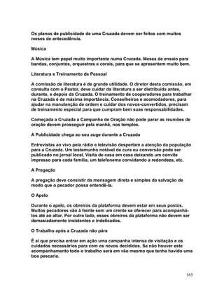 Os planos de publicidade de uma Cruzada devem ser feitos com muitos
meses de antecedência.
Música
A Música tem papel muito importante numa Cruzada. Meses de ensaio para
bandas, conjuntos, orquestras e corais, para que se apresentem muito bem.
Literatura e Treinamento de Pessoal
A comissão de literatura é de grande utilidade. O diretor desta comissão, em
consulta com o Pastor, deve cuidar da literatura a ser distribuída antes,
durante, e depois da Cruzada. O treinamento de cooperadores para trabalhar
na Cruzada é de máxima importância. Conselheiros e acomodadores, para
ajudar na manutenção de ordem e cuidar dos novos-convertidos, precisam
de treinamento especial para que cumpram bem suas responsabilidades.
Começada a Cruzada a Campanha de Oração não pode parar as reuniões de
oração devem prosseguir pela manhã, nos templos.
A Publicidade chega ao seu auge durante a Cruzada
Entrevistas ao vivo pela rádio e televisão despertam a atenção da população
para a Cruzada. Um testemunho notável de cura ou conversão pode ser
publicado no jornal local. Visita de casa em casa deixando um convite
impresso para cada família, um telefonema convidando a redondeza, etc.
A Pregação
A pregação deve consistir da mensagem direta e simples da salvação de
modo que o pecador possa entendê-la.
O Apelo
Durante o apelo, os obreiros da plataforma devem estar em seus postos.
Muitos pecadores vão à frente sem um crente se oferecer para acompanhá-
los até ao altar. Por outro lado, esses obreiros da plataforma não devem ser
demasiadamente insistentes e indelicados.
O Trabalho após a Cruzada não pára
É aí que precisa entrar em ação uma campanha intensa de visitação e os
cuidados necessários para com os novos decididos. Se não houver este
acompanhamento todo o trabalho será em vão mesmo que tenha havido uma
boa pescaria.
165
 