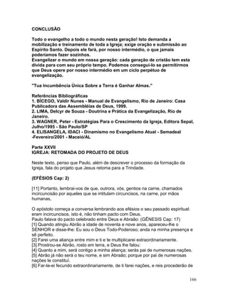 CONCLUSÃO
Todo o evangelho a todo o mundo nesta geração! Isto demanda a
mobilização e treinamento de toda a Igreja; exige oração e submissão ao
Espírito Santo. Depois ele fará, por nosso intermédio, o que jamais
poderíamos fazer sozinhos.
Evangelizar o mundo em nossa geração: cada geração de cristão tem esta
dívida para com seu próprio tempo. Podemos consegui-lo se permitirmos
que Deus opere por nosso intermédio em um ciclo perpétuo de
evangelização.
"Tua Incumbência Única Sobre a Terra é Ganhar Almas."
Referências Bibliográficas
1. BÍCEGO, Valdir Nunes - Manual de Evangelismo, Rio de Janeiro: Casa
Publicadora das Assembléias de Deus, 1999.
2. LIMA, Delcyr de Souza - Doutrina e Prática da Evangelização, Rio de
Janeiro.
3. WAGNER, Peter - Estratégias Para o Crescimento da Igreja, Editora Sepal,
Julho/1995 - São Paulo/SP
4. ELISANGELA, IDACI - Dinamismo no Evangelismo Atual - Semadeal
-Fevereiro/2001 - Maceió/AL
Parte XXVII
IGREJA: RETOMADA DO PROJETO DE DEUS
Neste texto, penso que Paulo, além de descrever o processo da formação da
Igreja, fala do projeto que Jesus retoma para a Trindade.
(EFÉSIOS Cap: 2)
[11] Portanto, lembrai-vos de que, outrora, vós, gentios na carne, chamados
incircuncisão por aqueles que se intitulam circuncisos, na carne, por mãos
humanas,
O apóstolo começa a conversa lembrando aos efésios o seu passado espiritual:
eram incircuncisos, isto é, não tinham pacto com Deus.
Paulo falava do pacto celebrado entre Deus e Abraão: (GÊNESIS Cap: 17)
[1] Quando atingiu Abrão a idade de noventa e nove anos, apareceu-lhe o
SENHOR e disse-lhe: Eu sou o Deus Todo-Poderoso; anda na minha presença e
sê perfeito.
[2] Farei uma aliança entre mim e ti e te multiplicarei extraordinariamente.
[3] Prostrou-se Abrão, rosto em terra, e Deus lhe falou:
[4] Quanto a mim, será contigo a minha aliança; serás pai de numerosas nações.
[5] Abrão já não será o teu nome, e sim Abraão; porque por pai de numerosas
nações te constituí.
[6] Far-te-ei fecundo extraordinariamente, de ti farei nações, e reis procederão de
166
 