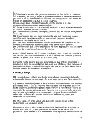 ti.
[7] Estabelecerei a minha aliança entre mim e ti e a tua descendência no decurso
das suas gerações, aliança perpétua, para ser o teu Deus e da tua descendência.
[8] Dar-te-ei e à tua descendência a terra das tuas peregrinações, toda a terra de
Canaã, em possessão perpétua, e serei o seu Deus.
[9] Disse mais Deus a Abraão: Guardarás a minha aliança, tu e a tua
descendência no decurso das suas gerações.
[10] Esta é a minha aliança, que guardareis entre mim e vós e a tua descendência:
todo macho entre vós será circuncidado.
[11] Circuncidareis a carne do vosso prepúcio; será isso por sinal de aliança entre
mim e vós.
[12] O que tem oito dias será circuncidado entre vós, todo macho nas vossas
gerações, tanto o escravo nascido em casa como o comprado a qualquer
estrangeiro, que não for da tua estirpe.
[13] Com efeito, será circuncidado o nascido em tua casa e o comprado por teu
dinheiro; a minha aliança estará na vossa carne e será aliança perpétua.
[14] O incircunciso, que não for circuncidado na carne do prepúcio, essa vida será
eliminada do seu povo; quebrou a minha aliança.
A circuncisão é anterior à lei, é a marca que denota que o homem em questão, o
que, no caso, incluia sua descendência, é um dos escolhidos de Deus, que entre
eles há um pacto. Deus é dele e ele é de Deus (v 7).
Entretanto, Paulo, adverte que essa circuncisão, de que tanto os circuncisos se
orgulham, a ponto de estigmatizar os que não o são, é feita por mãos humanas. A
impressão é a de que o apóstolo chama atenção para um elo fraco da corrente: é
feito por homens, logo é externa e imperfeita.
Contudo, é aliança.
[12] naquele tempo, estáveis sem Cristo, separados da comunidade de Israel e
estranhos às alianças da promessa, não tendo esperança e sem Deus no mundo.
Algum efésio poderia perguntar: "e daí que eu não sou circuncidado, que não faço
parte desse pacto?" Esta é a resposta de Paulo: estar fora do pacto é estar sem
saída existencial. Literalmente perdido. Não adiantava o efésio tentar seguir a lei
moral, ele não passara pela circuncisão (que era uma ordenança); não pertencia
ao povo para quem valia a pena cumprir a lei, por causa do pacto que havia
celebrado com Deus. Não bastava converter-se ao Deus dos judeus, era
necessário tornar-se judeu.
[13] Mas, agora, em Cristo Jesus, vós, que antes estáveis longe, fostes
aproximados pelo sangue de Cristo.
O sangue de Jesus quebrou a lógica angustiante da circuncisão; aproximou os
efésios e todos os não judeus que crerem em Jesus, de Deus e de suas
promessas. Isto quer dizer que já não estamos mais separados da comunidade de
167
 