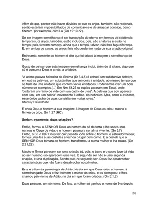Além do que, parece não haver dúvidas de que os anjos, também, são racionais,
senão estariam impossibilitados de comunicar-se e de arrazoar conosco, como
fizeram, por exemplo, com Ló (Gn 19:10-22).
Se ser imagem-semelhança é ser transcrição do eterno em termos de existência
temporais, os anjos, também, estão incluídos, pois, são criaturas e estão no
tempo, pois, tiveram começo, ainda que o tempo, talvez, não lhes faça diferença.
E, em ambos os casos, os anjos fiéis não perderam nada de sua criação original.
Entretanto, somente do homem é dito que foi criado à imagem e semelhança de
Deus.
Gosto de pensar que esta imagem-semelhança inclui, além do já citado, algo que
só é comum a Deus e a nós: a unidade.
"A última palavra hebraica da Shema (Dt 6.4,5) é echad, um substantivo coletivo,
em outras palavras, um substantivo que demonstra unidade, ao mesmo tempo que
se trata de uma unidade que contém várias entidades. Poderíamos citar um bom
número de exemplos.(...) Em Nm 13.23 os espias pararam em Escol, onde
'cortaram um ramo de vide com um cacho de uvas'. A palavra que aqui aparece
com 'um', em 'um cacho', novamente é echad, no hebraico. Mas, como é evidente,
esse único cacho de uvas consistia em muitas uvas."
Stanley Rosenthal3
E criou Deus o homem à sua imagem; à imagem de Deus os criou; macho e
fêmea os criou. Gn 1.27 (RC).
Seriam, realmente, duas criações?
Então, formou o SENHOR Deus ao homem do pó da terra e lhe soprou nas
narinas o fôlego de vida, e o homem passou a ser alma vivente. (Gn 2:7)
Então, o SENHOR Deus fez cair pesado sono sobre o homem, e este adormeceu;
tomou uma das suas costelas e fechou o lugar com carne. E a costela que o
SENHOR Deus tomara ao homem, transformou-a numa mulher e lha trouxe. (Gn
2:21,22)
Macho e fêmea parecem ser uma criação só, pois, o barro e o sopro (que dá vida
ao ser humano) só aparecem uma vez. O segundo ser não é uma segunda
criação, é uma duplicação. Sendo que, no segundo ser, Deus fez desabrochar
características que não fizera desabrochar no primeiro.
Este é o livro da genealogia de Adão. No dia em que Deus criou o homem, à
semelhança de Deus o fez; homem e mulher os criou, e os abençoou, e lhes
chamou pelo nome de Adão, no dia em que foram criados. (Gn 5:1,2)
Duas pessoas, um só nome. De fato, a mulher só ganhou o nome de Eva depois
170
 