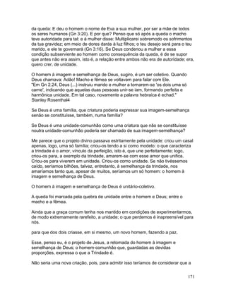 da queda: E deu o homem o nome de Eva a sua mulher, por ser a mãe de todos
os seres humanos (Gn 3:20). E por que? Penso que só após a queda o macho
teve autoridade para tal: e à mulher disse: Multiplicarei sobremodo os sofrimentos
da tua gravidez; em meio de dores darás à luz filhos; o teu desejo será para o teu
marido, e ele te governará (Gn 3:16). Se Deus condenou a mulher a essa
condição subserviente ao homem como consequência da queda, é de se supor
que antes não era assim, isto é, a relação entre ambos não era de autoridade; era,
quero crer, de unidade.
O homem à imagem e semelhança de Deus, sugiro, é um ser coletivo. Quando
Deus chamava: Adão! Macho e fêmea se voltavam para falar com Ele.
"Em Gn 2.24, Deus (...) instruiu marido e mulher a tornarem-se 'os dois uma só
carne', indicando que aquelas duas pessoas unir-se iam, formando perfeita e
harmônica unidade. Em tal caso, novamente a palavra hebraica é echad."
Stanley Rosenthal4
Se Deus é uma família, que criatura poderia expressar sua imagem-semelhança
senão se constituísse, também, numa família?
Se Deus é uma unidade-comunhão como uma criatura que não se constituísse
noutra unidade-comunhão poderia ser chamado de sua imagem-semelhança?
Me parece que o projeto divino passava estritamente pela unidade: criou um casal
apenas, logo, uma só família; criou-os tendo a si como modelo: o que caracteriza
a trindade é o amor, vínculo da perfeição, isto é, que une perfeitamente; logo,
criou-os para, a exemplo da trindade, amarem-se com esse amor que unifica.
Criou-os para viverem em unidade. Criou-os como unidade. Se não tivéssemos
caído, seríamos bilhões, talvez, entretanto, à semelhança da trindade, nos
amaríamos tanto que, apesar de muitos, seríamos um só homem: o homem à
imagem e semelhança de Deus.
O homem à imagem e semelhança de Deus é unitário-coletivo.
A queda foi marcada pela quebra de unidade entre o homem e Deus; entre o
macho e a fêmea.
Ainda que a graça comum tenha nos mantido em condições de experimentarmos,
de modo extremamente rarefeito, a unidade; o que perdemos é inapreensível para
nós.
para que dos dois criasse, em si mesmo, um novo homem, fazendo a paz,
Esse, penso eu, é o projeto de Jesus, a retomada do homem à imagem e
semelhança de Deus; o homem-comunhão que, guardadas as devidas
proporções, expressa o que a Trindade é.
Não seria uma nova criação, pois, para admitir isso teríamos de considerar que a
171
 