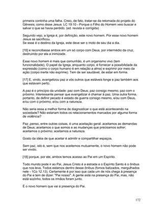 primeira continha uma falha. Creio, de fato, tratar-se da retomada do projeto do
Gênesis; como disse Jesus: LC 19:10 - Porque o Filho do Homem veio buscar e
salvar o que se havia perdido. (ed. revista e corrigida)
Segundo vejo, a Igreja é, por definição, este novo homem. Por esse novo homem
Jesus se sacrificou.
Se esse é o destino da Igreja, este deve ser o moto de seu dia a dia.
[16] e reconciliasse ambos em um só corpo com Deus, por intermédio da cruz,
destruindo por ela a inimizade.
Esse novo homem é mais que comunhão, é um organismo vivo (tem
funcionalidade). O papel da Igreja, enquanto corpo, é fornecer a possibilidade da
expressão (como o corpo humano é em relação a alma) e exprimir por meio da
ação (corpo inerte não exprime). Tem de ser saudável, de estar em forma.
[17] E, vindo, evangelizou paz a vós outros que estáveis longe e paz também aos
que estavam perto;
A paz é o princípio da unidade: paz com Deus; paz consigo mesmo; paz com o
próximo. Interessante pensar que evangelizar é chamar à paz. Uma outra forma,
portanto, de definir pecado é estado de guerra consigo mesmo, e/ou com Deus,
e/ou com o próximo, e/ou com a natureza.
Não seria essa a melhor forma de diagnosticar o que está acontecendo na
sociedade? Não estariam todos os relacionamentos marcados por alguma forma
de violência?
Paz ,penso, entre outras coisas, é uma aceitação geral: aceitamos as demandas
de Deus; aceitamos o que somos e as mudanças que precisamos sofrer;
aceitamos o próximo; aceitamos a natureza.
Gosto da idéia de que aceitar é admitir e compartilhar espaços.
Sem paz, isto é, sem que nos aceitemos mutuamente, o novo homem não pode
ser vivido.
[18] porque, por ele, ambos temos acesso ao Pai em um Espírito.
Todo mundo pode ir ao Pai, Jesus Cristo é a estrada e o Espírito Santo é o ônibus
que nos leva. Todos estamos dentro desse ônibus (fomos batizados, mergulhados
nele - 1Co 12.13). Certamente é por isso que cada um de nós chega à presença
do Pai e tem de dizer: "Pai nosso". A gente está na presença do Pai, mas, não
está sozinho, todos os irmãos foram junto.
É o novo homem que vai à presença do Pai.
172
 