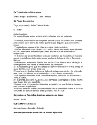 Os Trabalhadores Silenciosos
André - Felipe - Bartolomeu - Tomé - Mateus
Os Pouco Conhecidos
Tiago (o pequeno) - Judas Tadeu - Simão
O Traidor
Judas Iscariotes
Foi substituído por Matias após ter traído o Senhor e ter se matatado:
16 - Irmãos, convinha que se cumprisse a escritura que o Espírito Santo predisse
pela boca de Davi, acerca de Judas, que foi o guia daqueles que prenderam a
Jesus;
17 - pois ele era contado entre nós e teve parte neste ministério.
18 - (Ora, ele adquiriu um campo com o salário da sua iniquidade; e precipitando-
se, caiu prostrado e arrebentou pelo meio, e todas as suas entranhas se
derramaram.
19 - E tornou-se isto conhecido de todos os habitantes de Jerusalém; de maneira
que na própria língua deles esse campo se chama Acéldama, isto é, Campo de
Sangue.)
20 - Porquanto no livro dos Salmos está escrito: Fique deserta a sua habitação, e
não haja quem nela habite; e: Tome outro o seu ministério.
21 - É necessário, pois, que dos varões que conviveram conosco todo o tempo em
que o Senhor Jesus andou entre nós,
22 - começando desde o batismo de João até o dia em que dentre nós foi levado
para cima, um deles se torne testemunha conosco da sua ressurreição.
23 - E apresentaram dois: José, chamado Barsabás, que tinha por sobrenome o
Justo, e Matias.
24 - E orando, disseram: Tu, Senhor, que conheces os corações de todos, mostra
qual destes dois tens escolhido
25 - para tomar o lugar neste ministério e apostolado, do qual Judas se desviou
para ir ao seu próprio lugar.
26 - Então deitaram sortes a respeito deles e caiu a sorte sobre Matias, e por voto
comum foi ele contado com os onze apóstolos. Atos 1:16-26
Convertidos a Apóstolos depois da ascensão de Jesus
Matias - Paulo
Outros Mártires Cristãos
Marcos - Lucas - Barnabé - Estevão
Mártires que viveram ainda com os últimos apóstolos
175
 