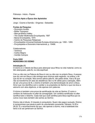 Policarpo - Inácio - Papias
Mártires Após a Época dos Apóstolos
Jorge - Cosme e Damião - Orígenes - Sebastião
Fontes de Pesquisa:
- Dicionário Aurélio
- Bíblia Thompson
- Manual Bíblico Halley
- The Grolier Multimedia Encyclopedia, 1997
- Barsa Enciclopédia, 1974
- Centro de Pesquisas Religiosas
- Encyclopédia Universal Ilustrada Europeu-Americana, pp. 1262 - 1265.
- Encyclopédia e Dicionário Internacional, p. 10486.
Colaboradores:
- Verônica
- Carlos Magno
- Iranilde Campos
Parte XXIX
MORDOMIA DO DÍZIMO
Introdução (1)
O dízimo é o método de Deus para abençoar seus filhos na vida material, como os
têm abençoado, pela fé, na vida espiritual.
Crer ou não crer na Palavra de Deus é crer ou não crer no próprio Deus. A pessoa
que diz crer em Deus e não entrega seus dízimos está negando, na prática, a fé
que diz ter no coração. Nós somos salvos pela fé, não pelas obras, mas a fé que
não se transforma em atos de obediência não é a fé válida para a salvação. Além
de ser uma prova de fé, o dízimo é também uma demonstração de amor a Deus.
Amor que nos identifica com o caráter e os propósitos do Senhor e que nos leva a
adora-lo com atos objetivos, e não apenas com palavras.
O dízimo é também uma prova de santificação da vida ao Senhor. É como o
cordeiro do holocausto no altar da consagração. Um cordeiro santificado no altar
santifica todo o rebanho. Cada real que você santifica para Deus significa que os
outros nove reais também são santos ao Senhor.
Dízimo não é tributo. O imposto é compulsório. Quem não paga é autuado. Dízimo
é compromisso que pauta a partir do voluntariado consciente, Gênesis 14.20 e
28.22. É o reconhecimento de que, não apenas o dízimo, mas a totalidade dos
bens e do ser pertencem ao Senhor.
176
 
