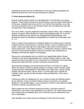 sustentador de Deus tem-se manifestado por meio da confiança daqueles que
fielmente dizimam em amor de suas rendas para o Senhor.
3. Como devemos dizimar (4)
É dever de todo cristão dizimar à luz de Malaquias 3:10 onde Deus nos ordena
dizendo: "Trazei todos os dízimos à casa do tesouro, para que haja mantimento na
minha casa, e depois fazei prova de mim, diz o Senhor dos exércitos, se eu não
vos abrir as janelas do céu, e não derramar sobre vós uma bênção tal, que dele
vos advenha a maior abastança".
Se é uma ordem, só posso obedecê-la trazendo o dízimo inteiro, não a metade ou
apenas uma parte. Meia obediência é igual à desobediência total. Foi o caso de
Ananias e Safira que não queriam ser completamente desobedientes, mas
terminaram sendo os exemplos de deslealdade em matéria de contribuição, Atos
5. 1-11.
Todo o cristão sincero deveria ter verdadeira alegria ao contribuir para o sustento
do Reino de Deus. Esta atitude é a normal e correta, mas em se tratando de uma
ordem, mesmo que não seja com muita alegria, vale a pena cumpri-la para o
nosso próprio bem. Como alguém afirmou, o crente deve começar a dizimar ainda
que sem muito entusiasmo porque é tão bom contribuir que começando por
obrigação terminará por alegria e consagração.
Deve-se ter a preocupação de se contribuir com regularidade efetiva. Muitos
contribuem com tanta irregularidade que o dinheiro chega a perder o valor. São
aqueles que dão de quando em vez e não podem ser conhecidos como dizimistas
porque têm renda todo mês, embora contribuam eventualmente.
Supostamente baseados nos ensinamentos de Paulo, 2 Coríntios 9.7, alguns
dizem que devem contribuir segundo propôs no coração e assim o fazem. Estão
errados quanto à interpretação do Texto Bíblico que neste caso, trata de ofertas
alçadas para obras sociais, não do dízimo. O crente pode usar a medida do
coração, porém, quando se trata de dízimo, Deus já determinou 10% e isso é
inegociável.
Verificamos ainda, em Malaquias 3.8, que o crente só pode ser ofertante depois
de ser dizimista. O povo de Israel roubava a Deus nos dízimos e nas ofertas
alçadas. É uma questão lógica, o que é de Deus é o dízimo e não podemos ofertar
ao Senhor usando o que pertence a ele.
Quem poderá ser bom mordomo deixando de fazer o que Deus ordenou?
Certamente o servo fiel é mais agradável ao seu Senhor. Por muitos séculos Deus
tem comprovado sua fidelidade para com os homens que lhe obedeceram com
amor e dedicação.
Vale ressaltar que o dízimo deve ser entregue do valor bruto dos nossos
178
 