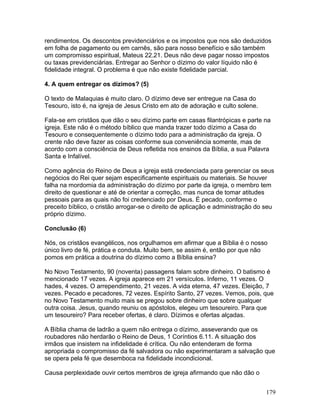 rendimentos. Os descontos previdenciários e os impostos que nos são deduzidos
em folha de pagamento ou em carnês, são para nosso benefício e são também
um compromisso espiritual, Mateus 22.21. Deus não deve pagar nosso impostos
ou taxas previdenciárias. Entregar ao Senhor o dízimo do valor líquido não é
fidelidade integral. O problema é que não existe fidelidade parcial.
4. A quem entregar os dízimos? (5)
O texto de Malaquias é muito claro. O dízimo deve ser entregue na Casa do
Tesouro, isto é, na igreja de Jesus Cristo em ato de adoração e culto solene.
Fala-se em cristãos que dão o seu dízimo parte em casas filantrópicas e parte na
igreja. Este não é o método bíblico que manda trazer todo dízimo a Casa do
Tesouro e consequentemente o dízimo todo para a administração da igreja. O
crente não deve fazer as coisas conforme sua conveniência somente, mas de
acordo com a consciência de Deus refletida nos ensinos da Bíblia, a sua Palavra
Santa e Infalível.
Como agência do Reino de Deus a igreja está credenciada para gerenciar os seus
negócios do Rei quer sejam especificamente espirituais ou materiais. Se houver
falha na mordomia da administração do dízimo por parte da igreja, o membro tem
direito de questionar e até de orientar a correção, mas nunca de tomar atitudes
pessoais para as quais não foi credenciado por Deus. É pecado, conforme o
preceito bíblico, o cristão arrogar-se o direito de aplicação e administração do seu
próprio dízimo.
Conclusão (6)
Nós, os cristãos evangélicos, nos orgulhamos em afirmar que a Bíblia é o nosso
único livro de fé, prática e conduta. Muito bem, se assim é, então por que não
pomos em prática a doutrina do dízimo como a Bíblia ensina?
No Novo Testamento, 90 (noventa) passagens falam sobre dinheiro. O batismo é
mencionado 17 vezes. A igreja aparece em 21 versículos. Inferno, 11 vezes. O
hades, 4 vezes. O arrependimento, 21 vezes. A vida eterna, 47 vezes. Eleição, 7
vezes. Pecado e pecadores, 72 vezes. Espírito Santo, 27 vezes. Vemos, pois, que
no Novo Testamento muito mais se pregou sobre dinheiro que sobre qualquer
outra coisa. Jesus, quando reuniu os apóstolos, elegeu um tesoureiro. Para que
um tesoureiro? Para receber ofertas, é claro. Dízimos e ofertas alçadas.
A Bíblia chama de ladrão a quem não entrega o dízimo, asseverando que os
roubadores não herdarão o Reino de Deus, 1 Coríntios 6.11. A situação dos
irmãos que insistem na infidelidade é crítica. Ou não entenderam de forma
apropriada o compromisso da fé salvadora ou não experimentaram a salvação que
se opera pela fé que desemboca na fidelidade incondicional.
Causa perplexidade ouvir certos membros de igreja afirmando que não dão o
179
 