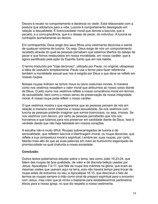 Decoro é recato no comportamento e decência no vestir. Está relacionado com a
postura que adotamos para a vida. Luxúria é comportamento desregrado em
relação a sexualidade. É licenciosidade moral que denota a lascívia, que é
pecado, e a concupiscência, que é o desejo de pecar, do indivíduo. A luxúria se
contrapõe acirradamente ao decoro.
Em contrapartida, Deus exige dos seus filhos uma vestimenta decorosa e isenta
de qualquer sintoma de luxúria. Ou seja, Deus exige de nós um comportamento
recatado através do qual as pessoas percebam que estamos libertos do desejo de
pecar e que fomos restaurados em nossa moralidade, em nosso caráter, que é
agora santificado pela ação do Espírito Santo que em nós habita.
O termo traduzido por "traje decoroso", utilizado por Paulo, no original, ultrapassa
a idéia de vestuário simplesmente. Paulo usa o termo para fazer referência
também a moralidade sexual que nos é exigida por Deus e que deve se refletir em
nossas roupas.
Nossas roupas indicam se temos maus ou bons costumes morais. A maneira
como nos vestimos ressaltam o valor moral que atribuímos ao nosso corpo diante
de Deus. O jeito como nos vestimos reflete a nossa consciência moral em termos
de sexualidade, bem como o nosso senso de preservação da nossa integridade
moral. A nossa roupa pode refletir o nosso caráter.
O que vestimos mostra o que esperamos que as pessoas pensem de nós em
relação a maneira como tratamos a nossa sexualidade. Se nos vestimos com
luxúria as pessoas poderão imaginar que somos licenciosos, ou seja, imorais. Se
nos vestimos com decoro, por certo as pessoas perceberão que nós nos
honramos e que lutamos para nos preservar em santidade diante de Deus. Isso é
verdade desde que não haja falsidade em nossos corações
A escolha não é muito difícil. Roupas sobrecarregadas de luxúria e de
sensualidade, que refletem lascívia e libertinagem imoral, ou roupa decorosa, que
reflete a sua compostura moral e espiritual. Lembre-se; suas roupas, por certo,
falarão mais alto do que as suas palavras em meio ao burburinho esganiçado da
promiscuidade na qual chafurda a nossa sociedade.
Conclusão:
Outros textos poderíamos estudar sobre o tema, tais como João 19.23-24, que
falam das roupas de boa qualidade, de valor e de discreta beleza usadas por
Jesus; Apocalipse 7.9-17, que fala da roupa dos mártires na glória, que eram as
mesmas vestes que usavam aqui na terra, pois não haverá tempo para trocar de
roupa antes de entramos no céu; e Apocalipse 16.15, que descreve o fato de
termos as roupas sempre à mão como sinal de preparo espiritual para o encontro
com Jesus, mas creio que já vimos o bastante para estabelecermos parâmetros
éticos para a nossa igreja, no que diz respeito a nossa vestimenta.
18
 