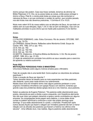 dízimo porque não podem. Caso isso fosse verdade, teríamos de eliminar da
Bíblia Filipenses 4.13. Ora, se eu posso todas as coisas, então posso entregar o
dízimo a Deus. Pela fé, o crente pode todas as coisas que não contrariam a
natureza de Deus, e as que contrariam o caráter do senhor, que constitui pecado,
nos são lícitas mas não devemos praticá-las, 1 Coríntios 6.12 e 10.23.
Muito mais valem 9/10 do nosso salário com as bênçãos de Deus, do que todo um
salário sem as suas bênçãos, Ageu 1.3-6. E não só sem as bênçãos, mas com as
maldições previstas no juízo divino que se impõe pela suserania (7) do Senhor.
Amém.
Notas
(1) FALCÃO SOBRINHO, João. Estou Convosco. Rio de Janeiro: CPCCBB, 1997.
124 p. (pp. 74-75).
(2) CÂNDIDO, Daniel Oliveira. Reflexões sobre Mordomia Cristã. Duque de
Caxias: AFE, 1982. 231 p. (pp. 161).
(3) Id. Ibid. pp. 162.
(4) Id. Ibid. pp. 162-163.
(5) Id. Ibid. pp. 163-164.
(5) MOTTA, Waldomiro. A Doutrina Bíblica da Mordomia. 3. Ed. Rio de janeiro:
JUERP, 1986. 62 p. (pp. 31-32).
(7) Ação de soberania em conceder livre arbítrio ao seus vassalos para o exercício
de aparente ou relativa autonomia
Parte XXX
MOTIVAÇÕES PERIGOSAS PARA O MINISTÉRIO
Uma breve Reflexão sobre alguns motivos errados para o Ministério
Falar de vocação não é uma tarefa fácil. Como explicar os vislumbres de certezas
espirituais ?
Pode a vocação de Deus ser descrita ?
Talvez devesse deixar tal desafio para os mais experientes nas lidas pastorais;
não obstante, quero pisar neste terreno mui solenemente.
Nestes doze anos de ministério tenho visto alguns pastores perderem o rumo
original e ministérios infrutíferos com igrejas fracas e em declínio. Entendo que
grande culpa dos problemas destas igrejas deve-se a nós mesmos, seus pastores.
Notem as palavras de Eugene Peterson: "Os pastores estão abandonando seus
postos, desviando-se para a direita e para a esquerda, com freqüência alarmante.
Isto não quer dizer que estejam deixando a igreja e sendo contratados por alguma
empresa. As congregações ainda pagam seus salários, o nome deles ainda
consta no boletim dominical e continuam a subir não púlpito domingo após
domingo. O que estão abandonando é o posto, o chamado. Prostituíram após
outros deuses.Aquilo que fazem e alegam ser ministério pastoral não tem a menor
relação com as atitudes dos pastores que fizeram a história nos últimos vinte
séculos" . Uma reflexão dura, mas realista. Alguns pastores estão abandonando
180
 