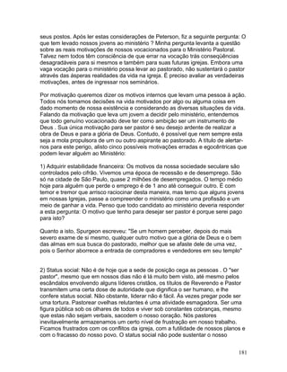 seus postos. Após ler estas considerações de Peterson, fiz a seguinte pergunta: O
que tem levado nossos jovens ao ministério ? Minha pergunta levanta a questão
sobre as reais motivações de nossos vocacionados para o Ministério Pastoral.
Talvez nem todos têm consciência de que errar na vocação trás conseqüências
desagradáveis para si mesmos e também para suas futuras igrejas. Embora uma
vaga vocação para o ministério possa levar ao pastorado, não sustentará o pastor
através das ásperas realidades da vida na igreja. É preciso avaliar as verdadeiras
motivações, antes de ingressar nos seminários.
Por motivação queremos dizer os motivos internos que levam uma pessoa à ação.
Todos nós tomamos decisões na vida motivados por algo ou alguma coisa em
dado momento de nossa existência e considerando as diversas situações da vida.
Falando da motivação que leva um jovem a decidir pelo ministério, entendemos
que todo genuíno vocacionado deve ter como ambição ser um instrumento de
Deus . Sua única motivação para ser pastor é seu desejo ardente de realizar a
obra de Deus e para a glória de Deus. Contudo, é possível que nem sempre esta
seja a mola propulsora de um ou outro aspirante ao pastorado. A título de alertar-
nos para este perigo, alisto cinco possíveis motivações erradas e egocêntricas que
podem levar alguém ao Ministério:
1) Adquirir estabilidade financeira: Os motivos da nossa sociedade seculare são
controlados pelo cifrão. Vivemos uma época de recessão e de desemprego. São
só na cidade de São Paulo, quase 2 milhões de desempregados. O tempo médio
hoje para alguém que perde o emprego é de 1 ano até conseguir outro. É com
temor e tremor que arrisco raciocinar desta maneira, mas temo que alguns jovens
em nossas Igrejas, passe a compreender o ministério como uma profissão e um
meio de ganhar a vida. Penso que todo candidato ao ministério deveria responder
a esta pergunta: O motivo que tenho para desejar ser pastor é porque serei pago
para isto?
Quanto a isto, Spurgeon escreveu: "Se um homem perceber, depois do mais
severo exame de si mesmo, qualquer outro motivo que a glória de Deus e o bem
das almas em sua busca do pastorado, melhor que se afaste dele de uma vez,
pois o Senhor aborrece a entrada de compradores e vendedores em seu templo"
2) Status social: Não é de hoje que a sede de posição cega as pessoas . O "ser
pastor", mesmo que em nossos dias não é lá muito bem visto, até mesmo pelos
escândalos envolvendo alguns líderes cristãos, os títulos de Reverendo e Pastor
transmitem uma certa dose de autoridade que dignifica o ser humano, e lhe
confere status social. Não obstante, liderar não é fácil. Às vezes pregar pode ser
uma tortura. Pastorear ovelhas relutantes é uma atividade esmagadora. Ser uma
figura pública sob os olhares de todos e viver sob constantes cobranças, mesmo
que estas não sejam verbais, sacodem o nosso coração. Nós pastores
inevitavelmente armazenamos um certo nível de frustração em nosso trabalho.
Ficamos frustrados com os conflitos da igreja, com a futilidade de nossos planos e
com o fracasso do nosso povo. O status social não pode sustentar o nosso
181
 