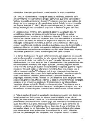 ministério e fazer com que vivamos nossa vocação de modo responsável.
Em I Tm 3:1, Paulo escreve: "se alguém deseja o pastorado, excelente obra
almeja" O termo "deseja"na língua grega é epithumeo, que tem o significado de
"colocar o coração, ambicionar, desejar". Precisa ser observado que o objeto do
desejo é a obra, o serviço, e não a posição ou status. Este foi um erro cometido
por Tiago e João (Mc 10:35:45). Alguém motivado por posição elevada e pelo
desejo de atenção trará com certeza prejuízo a si mesmo e à Igreja de Cristo.
3) Necessidade de firmar-se como pessoa: É possível que alguém caia na
armadilha de desejar o ministério por entender que a posição e o status
conquistado forçam os outros a lhe dedicarem atenção. O desejo que um ser
humano tem de que os outros o respeitem é um sinal louvável de sua auto-estima.
Não há nada de errado em desejar ser respeitado e admirado, mas não é a
motivação correta para o ministério. É comum termos notícias de líderes que
avaliam sua eficiência ministerial através de quantas pessoas da denominação o
conhecem. Conheci um pastor que guardava todo exemplar do jornal Brasil
Presbiteriano em que saía uma matéria com sua foto e que falava a seu respeito.
São líderes que buscam a fama e serem aplaudidos pelos homens.
4) O Senso de obrigação: Há quem se torne ministro, pois depois de ter passado
pela família, conselho, presbitério e ter feito o curso teológico no seminário, sente-
se na obrigação de ter que ir até o fim de seu "chamado". Sente-se culpado se
não fizer aquilo que todos esperam dele. É desnecessário dizer que este líder não
desenvolverá seu ministério com alegria e prazer. Um velho pregador deu um
sábio conselho a um jovem quando indagado sobre sua opinião quanto a seguir o
ministério: "Se você pode ser feliz fora do ministério, fique fora, mas se veio o
solene chamado, não fuja" Precisamos instruir aos nossos seminaristas que
mesmo que tenham feito o curso de teologia no Seminário, caso sintam que não
foram chamados ao pastorado, entendam que o tempo de estudos e de
preparação não será perdido. Poderão ser uma excelente ajuda às igrejas como
pregadores, professores, oficiais e líderes. O peso de um sentimento de obrigação
não pode levar ninguém ao pastorado. O Ministério deve ser obedecido por
vocação e não por obrigação. Alguém pontuou o seguinte: "os ministros sem a
convicção do chamado carecem muitas vezes de coragem e carregam uma carta
de demissão no bolso do paletó. Ao menor sinal de dificuldade, vão-se embora".
5) Falta de opções: É possível que alguém decida ser um pastor, pois depois de
tentativas inglórias de ingressar em alguma outra faculdade, ou por não ter
condições financeiras de custear um curso em uma universidade , percebeu que
poderia fazer um curso de nível superior pago pelo Presbitério e ainda recebendo
ajuda de custo de sua Igreja. Nossos jovens precisam ver que o candidato ao
ministério, sendo seu chamado imposto por Deus, não é uma preferência entre
outras alternativas, ou por falta delas. Ele é pastor não por falta de alternativas,
mas porque esta é a única alternativa possível para ele, e insisto: Vocação
pastoral não pode ser por falta de opções, mas porque foi imposta por Deus.
182
 
