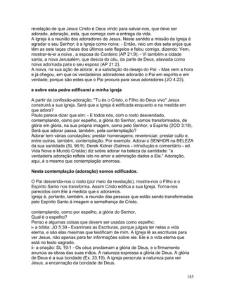 revelação de que Jesus Cristo é Deus vindo para salvar-nos, que deve ser
adorado, adoração, esta, que começa com a entrega da vida.
A Igreja é a reunião dos adoradores de Jesus. Neste sentido a missão da Igreja é
agradar o seu Senhor; é a Igreja como noiva: - Então, veio um dos sete anjos que
têm as sete taças cheias dos últimos sete flagelos e falou comigo, dizendo: Vem,
mostrar-te-ei a noiva , a esposa do Cordeiro (AP 21:9); - Vi também a cidade
santa, a nova Jerusalém, que descia do céu, da parte de Deus, ataviada como
noiva adornada para o seu esposo (AP 21:2).
A noiva, na sua ação de adorar, é a satisfação do desejo do Pai: - Mas vem a hora
e já chegou, em que os verdadeiros adoradores adorarão o Pai em espírito e em
verdade; porque são estes que o Pai procura para seus adoradores (JO 4:23).
e sobre esta pedra edificarei a minha igreja
A partir da confissão-adoração: "Tu és o Cristo, o Filho do Deus vivo" Jesus
construirá a sua igreja. Será que a Igreja é edificada enquanto e na medida em
que adora?
Paulo parece dizer que sim: - E todos nós, com o rosto desvendado,
contemplando, como por espelho, a glória do Senhor, somos transformados, de
glória em glória, na sua própria imagem, como pelo Senhor, o Espírito (2CO 3:18).
Será que adorar passa, também, pela contemplação?
Adorar tem várias conotações: prestar homenagens; reverenciar; prestar culto e,
entre outras, também, contemplação. Por exemplo: Adorai o SENHOR na BELEZA
da sua santidade (SL 96:9). Derek Kidner (Salmos - introdução e comentário - ed.
Vida Nova e Mundo Cristão) diz sobre adorar na beleza da santidade: "a
verdadeira adoração reflete isto no amor e admiração dados a Ele." Adoração,
aqui, é o mesmo que contemplação amorosa.
Nesta contemplação (adoração) somos edificados.
O Pai desvenda-nos o rosto (por meio da revelação), mostra-nos o Filho e o
Espírito Santo nos transforma. Assim Cristo edifica a sua Igreja. Torna-nos
parecidos com Ele à medida que o adoramos.
Igreja é, portanto, também, a reunião das pessoas que estão sendo transformadas
pelo Espírito Santo à imagem e semelhança de Cristo.
contemplando, como por espelho, a glória do Senhor,
Qual é o espelho?
Penso e algumas coisas que devem ser usadas como espelho:
i- a bíblia: JO 5:39 - Examinais as Escrituras, porque julgais ter nelas a vida
eterna, e são elas mesmas que testificam de mim. A Igreja lê as escrituras para
ver Jesus, não apenas para ter informações sobre ele. Ele é a vida eterna que
está no texto sagrado.
ii- a criação: SL 19:1 - Os céus proclamam a glória de Deus, e o firmamento
anuncia as obras das suas mãos. A natureza expressa a glória de Deus. A glória
de Deus é a sua bondade (Ex. 33.19). A igreja perscruta a natureza para ver
Jesus, a encarnação da bondade de Deus.
185
 
