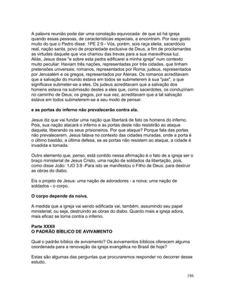 A palavra reunião pode dar uma conotação equivocada: de que só há igreja
quando essas pessoas, de características especiais, e encontram. Por isso gosto
muito do que o Pedro disse: 1PE 2:9 - Vós, porém, sois raça eleita, sacerdócio
real, nação santa, povo de propriedade exclusiva de Deus, a fim de proclamardes
as virtudes daquele que vos chamou das trevas para a sua maravilhosa luz.
Aliás, Jesus disse "e sobre esta pedra edificarei a minha igreja" num contexto
muito peculiar: Haviam três nações, representadas por três cidades, que tinham
pretensões universais: romanos, representados por Roma; judeus, representados
por Jerusalém e os gregos, representados por Atenas. Os romanos acreditavam
que a salvação do mundo estava em todos se submeterem à sua "pax", o que
significava submeter-se a eles. Os judeus acreditavam que a salvação dos
homens estava na submissão destes a eles que, como sacerdotes, os conduziriam
no caminho de Deus; os gregos, por sua vez, acreditavam que a tal salvação
estava em todos submeterem-se a seu modo de pensar.
e as portas do inferno não prevalecerão contra ela.
Jesus diz que vai fundar uma nação que libertará de fato os homens do inferno.
Pois, sua nação atacará o inferno e as portas deste não resistirão ao ataque
daquela, liberando os seus prisioneiros. Por que ataque? Porque fala das portas
não prevalecerem. Jesus falava no contexto das cidades muradas, onde a porta é
o último bastião, a última defesa, se as portas não resistem ao ataque, a cidade é
invadida e tomada.
Outro elemento que, penso, está contido nessa afirmação é o fato de a igreja ser o
braço ministerial de Jesus Cristo, uma nação de soldados da libertação, pois,
como disse João: 1JO 3:8 -Para isto se manifestou o Filho de Deus: para destruir
as obras do diabo.
Eis o projeto de Jesus: uma nação de adoradores - a noiva; uma nação de
soldados - o corpo.
O corpo depende da noiva.
A medida que a igreja vai sendo edificada vai, também, assumindo seu papel
ministerial, ou seja, destruindo as obras do diabo. Quanto mais a igreja adora,
mais eficaz se torna contra o inferno.
Parte XXXII
O PADRÃO BÍBLICO DE AVIVAMENTO
Qual o padrão bíblico de avivamento? Os avivamentos bíblicos oferecem alguma
coordenada para a renovação da igreja evangélica no Brasil de hoje?
Estas são algumas das perguntas que procuraremos responder no decorrer desse
estudo.
186
 
