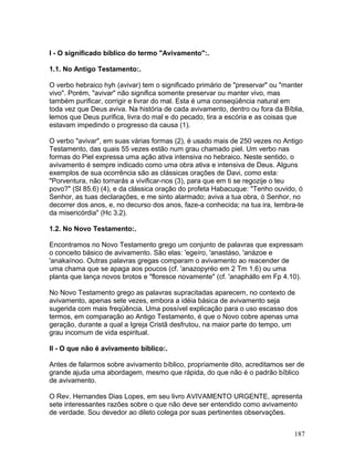 I - O significado bíblico do termo "Avivamento":.
1.1. No Antigo Testamento:.
O verbo hebraico hyh (avivar) tem o significado primário de "preservar" ou "manter
vivo". Porém, "avivar" não significa somente preservar ou manter vivo, mas
também purificar, corrigir e livrar do mal. Esta é uma conseqüência natural em
toda vez que Deus aviva. Na história de cada avivamento, dentro ou fora da Bíblia,
lemos que Deus purifica, livra do mal e do pecado, tira a escória e as coisas que
estavam impedindo o progresso da causa (1).
O verbo "avivar", em suas várias formas (2), é usado mais de 250 vezes no Antigo
Testamento, das quais 55 vezes estão num grau chamado piel. Um verbo nas
formas do Piel expressa uma ação ativa intensiva no hebraico. Neste sentido, o
avivamento é sempre indicado como uma obra ativa e intensiva de Deus. Alguns
exemplos de sua ocorrência são as clássicas orações de Davi, como esta:
"Porventura, não tornarás a vivificar-nos (3), para que em ti se regozije o teu
povo?" (Sl 85.6) (4), e da clássica oração do profeta Habacuque: "Tenho ouvido, ó
Senhor, as tuas declarações, e me sinto alarmado; aviva a tua obra, ó Senhor, no
decorrer dos anos, e, no decurso dos anos, faze-a conhecida; na tua ira, lembra-te
da misericórdia" (Hc 3.2).
1.2. No Novo Testamento:.
Encontramos no Novo Testamento grego um conjunto de palavras que expressam
o conceito básico de avivamento. São elas: 'egeíro, 'anastáso, 'anázoe e
'anakaínoo. Outras palavras gregas comparam o avivamento ao reacender de
uma chama que se apaga aos poucos (cf. 'anazopyréo em 2 Tm 1.6) ou uma
planta que lança novos brotos e "floresce novamente" (cf. 'anaphállo em Fp 4.10).
No Novo Testamento grego as palavras supracitadas aparecem, no contexto de
avivamento, apenas sete vezes, embora a idéia básica de avivamento seja
sugerida com mais freqüência. Uma possível explicação para o uso escasso dos
termos, em comparação ao Antigo Testamento, é que o Novo cobre apenas uma
geração, durante a qual a Igreja Cristã desfrutou, na maior parte do tempo, um
grau incomum de vida espiritual.
II - O que não é avivamento bíblico:.
Antes de falarmos sobre avivamento bíblico, propriamente dito, acreditamos ser de
grande ajuda uma abordagem, mesmo que rápida, do que não é o padrão bíblico
de avivamento.
O Rev. Hernandes Dias Lopes, em seu livro AVIVAMENTO URGENTE, apresenta
sete interessantes razões sobre o que não deve ser entendido como avivamento
de verdade. Sou devedor ao dileto colega por suas pertinentes observações.
187
 