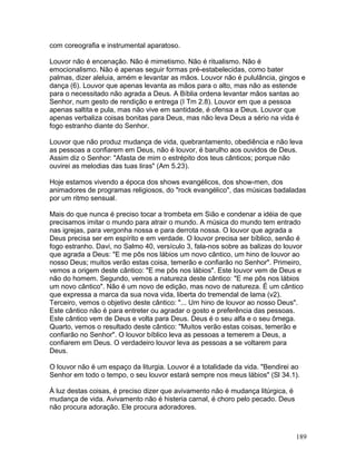 com coreografia e instrumental aparatoso.
Louvor não é encenação. Não é mimetismo. Não é ritualismo. Não é
emocionalismo. Não é apenas seguir formas pré-estabelecidas, como bater
palmas, dizer aleluia, amém e levantar as mãos. Louvor não é pululância, gingos e
dança (6). Louvor que apenas levanta as mãos para o alto, mas não as estende
para o necessitado não agrada a Deus. A Bíblia ordena levantar mãos santas ao
Senhor, num gesto de rendição e entrega (I Tm 2.8). Louvor em que a pessoa
apenas saltita e pula, mas não vive em santidade, é ofensa a Deus. Louvor que
apenas verbaliza coisas bonitas para Deus, mas não leva Deus a sério na vida é
fogo estranho diante do Senhor.
Louvor que não produz mudança de vida, quebrantamento, obediência e não leva
as pessoas a confiarem em Deus, não é louvor, é barulho aos ouvidos de Deus.
Assim diz o Senhor: "Afasta de mim o estrépito dos teus cânticos; porque não
ouvirei as melodias das tuas liras" (Am 5.23).
Hoje estamos vivendo a época dos shows evangélicos, dos show-men, dos
animadores de programas religiosos, do "rock evangélico", das músicas badaladas
por um ritmo sensual.
Mais do que nunca é preciso tocar a trombeta em Sião e condenar a idéia de que
precisamos imitar o mundo para atrair o mundo. A música do mundo tem entrado
nas igrejas, para vergonha nossa e para derrota nossa. O louvor que agrada a
Deus precisa ser em espírito e em verdade. O louvor precisa ser bíblico, senão é
fogo estranho. Davi, no Salmo 40, versículo 3, fala-nos sobre as balizas do louvor
que agrada a Deus: "E me pôs nos lábios um novo cântico, um hino de louvor ao
nosso Deus; muitos verão estas coisa, temerão e confiarão no Senhor". Primeiro,
vemos a origem deste cântico: "E me pôs nos lábios". Este louvor vem de Deus e
não do homem. Segundo, vemos a natureza deste cântico: "E me pôs nos lábios
um novo cântico". Não é um novo de edição, mas novo de natureza. É um cântico
que expressa a marca da sua nova vida, liberta do tremendal de lama (v2).
Terceiro, vemos o objetivo deste cântico: "... Um hino de louvor ao nosso Deus".
Este cântico não é para entreter ou agradar o gosto e preferência das pessoas.
Este cântico vem de Deus e volta para Deus. Deus é o seu alfa e o seu ômega.
Quarto, vemos o resultado deste cântico: "Muitos verão estas coisas, temerão e
confiarão no Senhor". O louvor bíblico leva as pessoas a temerem a Deus, a
confiarem em Deus. O verdadeiro louvor leva as pessoas a se voltarem para
Deus.
O louvor não é um espaço da liturgia. Louvor é a totalidade da vida. "Bendirei ao
Senhor em todo o tempo, o seu louvor estará sempre nos meus lábios" (Sl 34.1).
À luz destas coisas, é preciso dizer que avivamento não é mudança litúrgica, é
mudança de vida. Avivamento não é histeria carnal, é choro pelo pecado. Deus
não procura adoração. Ele procura adoradores.
189
 