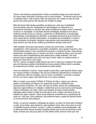 Talvez você esteja se perguntando: Onde se pretende chegar com este estudo?
Ou quem sabe você esta ruminando com os seus botões... "Já até sei qual vai ser
o resultado disso". Não importa. Não nos preocupa nem mesmo o fato de você
pensar que este assunto não deveria ser tratado na igreja.
Mas devemos tratar destas questões na igreja sim, visto que imoralidade,
promiscuidade, lascívia, exploração da sensualidade na vestimenta e o
cinicamente chamado nu artístico são ações maléficas do diabo contra a natureza
humana e a sociedade. O resultado dessas estratégias diabólicas tem sido a
violência sexual contra as crianças, a gravidez na adolescência, a prostituição
desenfreada, a banalização do adultério, a aceitação parcimoniosa do divórcio e,
como decorrência, famílias destroçadas. O resultado da imoralidade no vestir é
uma sociedade corrompida, desigual e agonizante como percebemos a nossa.
Será mesmo que não temos razões que justificam estudar este tema?
Vale ressaltar ainda que este estudo, embora de cunho ético, é também
evangelístico. Pois apresenta o evangelho verdadeiro, sem ajustes humanos, sem
relativizações éticas e sem a tentativa de se fazer a vontade humana. Este estudo
apresenta o evangelho que é a luta por se fazer a vontade de Deus, que nos quer
santos para ele e santificadores pelo testemunho cristão autêntico. Se você
procura outro evangelho que não o de Jesus Cristo, bateu no estudo errado. A
igreja de Cristo não é o seu lugar.
Por fim, vamos ao objetivo deste estudo que não é nada que a igreja já não saiba,
pois em diversas ocasiões manifestamos nossa posição bíblica sobre a questão
da vestimenta do cristão, como já dissemos neste estudo.
Uma vez realizado o estudo, nossa oração é para Deus, pelo Espírito Santo, toque
em nossas mentes e corações a fim de que mudemos radicalmente a maneira de
nos vestirmos. Não só na igreja, mas em casa, no trabalho, na escola, na igreja,
em fim, em todo o lugar onde estivermos e no nosso cotidiano.
Não é o pastor que manda. É Bíblia. É Palavra de Deus. Lógico que cabe ao
pastor a ministração da Palavra e a supervisão quanto a obediência aos
ensinamentos do Senhor. Por isso, de hoje em diante, devem ser estabelecidas
algumas regras bíblicas em relação a vestimenta que se usará para a participação
e para ministração nos cultos. Seria uma bênção se estas normas fossem
aplicadas pelos irmãos e irmãs de modo geral, pois o pastor não deve se dar ao
trabalho de vigiar ninguém. Deus há de restaurar e transformar a consciência de
cada um, visto que, como pastores, não podemos fazer o papel do Espírito Santo
no convencimento das pessoas.
Porém, no que diz respeito a utilização do púlpito, ao estar na frente para ministrar
o culto, para cantar, para declamar, para qualquer coisa, bem como para se subir
na plataforma para ministrar o louvor, o culto ou qualquer outra participação, não
se deve permitido blusas de alças (aquelas blusas que só tem as alcinhas e mais
nada), tomara que caia (que para os mais afoitos devia chamar "pena que não
19
 