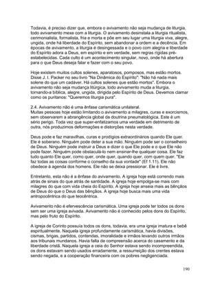 Todavia, é preciso dizer que, embora o avivamento não seja mudança de liturgia,
todo avivamento mexe com a liturgia. O avivamento desinstala a liturgia ritualista,
cerimonialista, formalista, fria e morta e põe em seu lugar uma liturgia viva, alegre,
ungida, onde há liberdade do Espírito, sem abandonar a ordem e a decência. Em
épocas de avivamento, a liturgia é desingessada e o povo com alegria e liberdade
do Espírito adora a Deus, em espírito e em verdade, sem regras rígidas pré-
estabelecidas. Cada culto é um acontecimento singular, novo, onde há abertura
para o que Deus deseja falar e fazer com o seu povo.
Hoje existem muitos cultos solenes, aparatosos, pomposos, mas estão mortos.
Disse J. I. Packer no seu livro "Na Dinâmica do Espírito": "Não há nada mais
solene do que um cadáver. Há cultos solenes que estão mortos". Embora o
avivamento não seja mudança litúrgica, todo avivamento muda a liturgia,
tornando-a bíblica, alegre, ungida, dirigida pelo Espírito de Deus. Devemos clamar
como os puritanos: "Queremos liturgia pura".
2.4. Avivamento não é uma ênfase carismática unilateral.
Muitas pessoas hoje estão limitando o avivamento a milagres, curas e exorcismos,
sem observarem a abrangência global da doutrina pneumatológica. Este é um
sério perigo. Toda vez que super-enfatizamos uma verdade em detrimento de
outra, nós produzimos deformações e distorções nesta verdade.
Deus pode e faz maravilhas, curas e prodígios extraordinários quando Ele quer.
Ele é soberano. Ninguém pode deter a sua mão. Ninguém pode ser o conselheiro
de Deus. Ninguém pode instruir a Deus e dizer o que Ele pode e o que Ele não
pode fazer. Ninguém pode obstaculá-lo nem ensinar-lhe qualquer coisa. Ele faz
tudo quanto Ele quer, como quer, onde quer, quando quer, com quem quer. "Ele
faz todas as coisas conforme o conselho da sua vontade" (Ef 1.11). Ele não
obedece à agenda dos homens. Ele não se deixa pressionar. Ele é livre.
Entretanto, esta não é a ênfase do avivamento. A igreja hoje está correndo mais
atrás de sinais do que atrás de santidade. A igreja hoje empolga-se mais com
milagres do que com vida cheia do Espírito. A igreja hoje anseia mais as bênçãos
de Deus do que o Deus das bênçãos. A igreja hoje busca mais uma vida
antropocêntrica do que teocêntrica.
Avivamento não é efervescência carismática. Uma igreja pode ter todos os dons
sem ser uma igreja avivada. Avivamento não é conhecido pelos dons do Espírito,
mas pelo fruto do Espírito.
A igreja de Corinto possuía todos os dons, todavia, era uma igreja imatura e bebê
espiritualmente. Naquela igreja profundamente carismática, havia divisões,
cismas, brigas, partidos, contendas, imoralidade e irmãos levando outros irmãos
aos tribunais mundanos. Havia falta de compreensão acerca do casamento e da
liberdade cristã. Naquela igreja a ceia do Senhor estava sendo incompreendida,
os dons estavam sendo usados erradamente, a ressurreição dos crentes estava
sendo negada, e a cooperação financeira com os pobres negligenciada.
190
 