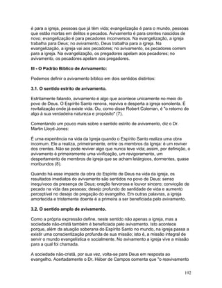 é para a igreja, pessoas que já têm vida; evangelização é para o mundo, pessoas
que estão mortas em delitos e pecados. Avivamento é para crentes nascidos de
novo; evangelização é para pecadores inconversos. Na evangelização, a igreja
trabalha para Deus; no avivamento, Deus trabalha para a igreja. Na
evangelização, a igreja vai aos pecadores; no avivamento, os pecadores correm
para a igreja. Na evangelização, os pregadores apelam aos pecadores; no
avivamento, os pecadores apelam aos pregadores.
III - O Padrão Bíblico de Avivamento:
Podemos definir o avivamento bíblico em dois sentidos distintos:
3.1. O sentido estrito de avivamento.
Estritamente falando, avivamento é algo que acontece unicamente no meio do
povo de Deus. O Espírito Santo renova, reaviva e desperta a igreja sonolenta. É
revitalização onde já existe vida. Ou, como disse Robert Coleman, é "o retorno de
algo à sua verdadeira natureza e propósito" (7).
Comentando um pouco mais sobre o sentido estrito de avivamento, diz o Dr.
Martin Lloyd-Jones:
É uma experiência na vida da Igreja quando o Espírito Santo realiza uma obra
incomum. Ele a realiza, primeiramente, entre os membros da Igreja: é um reviver
dos crentes. Não se pode reviver algo que nunca teve vida; assim, por definição, o
avivamento é primeiramente uma vivificação, um revigoramento, um
despertamento de membros de igreja que se acham letárgicos, dormentes, quase
moribundos (8).
Quando há esse impacto da obra do Espírito de Deus na vida da igreja, os
resultados imediatos do avivamento são sentidos no povo de Deus: senso
inequívoco da presença de Deus; oração fervorosa e louvor sincero; convicção de
pecado na vida das pessoas; desejo profundo de santidade de vida e aumento
perceptível no desejo de pregação do evangelho. Em outras palavras, a igreja
amortecida e tristemente doente é a primeira a ser beneficiada pelo avivamento.
3.2. O sentido amplo de avivamento.
Como a própria expressão define, neste sentido não apenas a igreja, mas a
sociedade não-cristã também é beneficiada pelo avivamento. Isto acontece
porque, além da atuação soberana do Espírito Santo no mundo, na igreja passa a
existir uma conscientização profunda de sua missão; isto é, a missão integral de
servir o mundo evangelística e socialmente. No avivamento a igreja vive a missão
para a qual foi chamada.
A sociedade não-cristã, por sua vez, volta-se para Deus em resposta ao
evangelho. Acertadamente o Dr. Héber de Campos comenta que "o reavivamento
192
 
