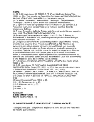 NOTAS
(1) Cf. D. M. Lloyd-Jones, DO TEMOR À FÉ (2ª ed. São Paulo: Editora Vida,
1987), pp. 73,4. Veja também, de Gerard Van Groningen, AVIVAMENTO SOB UM
PRISMA VÉTERO-TESTAMENTÁRIO no site www.ipcb.org.br.
(2) Os termos "avivamento", "reavivamento", "renovação", "despertamento",
"vivificação", "reviver" e "tornar a viver" são usados no mesmo sentido.
(3) O significado literal da expressão hebraica "vivificar-nos", do Salmo 85.6, é
"causa-nos viver", onde se reconhece que a vitalidade espiritual depende
inteiramente de Deus.
(4) O Novo Comentário da Bíblia, Edições Vida Nova, dá a este Salmo o sugestivo
título: UMA ORAÇÃO PEDINDO REAVIVAMENTO.
(5) Para um ponto de vista diferente, veja a obra do Dr. Paul E. Pierson, A
HISTÓRIA DOS AVIVAMENTOS, material apostilado pela Faculdade Teológica
Sul Americana de Londrina - PR.
(6) Uma posição semelhante foi apresentada pelo Rev. Edijéce Martins Ferreira,
em entrevista ao Jornal Brasil Presbiteriano (Abril/94, p. 12): "Confunde-se
avivamento com atitude pessoal e inclusive corporal (física), com expressão
emocional, levantar de mãos, etc. Essas atitudes em si não são propriamente
prejudiciais. Todavia, pela confusão que se faz a doutrina sai perdendo. Há uma
superficialidade doutrinária muito grande, porque se dá ênfase excessiva ao
louvor, a sermões eletrizantes, a práticas pentecostais, quando avivamento é tão
somente uma consciência clara e profunda da vontade de Deus (que é doutrinária)
e uma disposição plena de obediência (que é prática)".
(7) R. Coleman, A CHEGADA DO AVIVAMENTO MUNDIAL (São Paulo: CPAD,
1996), p. 18.
(8) D. M. Lloyd-Jones, OS PURITANOS: SUAS ORIGENS E SEUS
SUCESSORES (São Paulo: PES, 1993), pp. 15,6. Veja também, do mesmo autor,
o excelente livro AVIVAMENTO (São Paulo: PES, 1992) 320 pp.
(9) Héber C. Campos, CRESCIMENTO DA IGREJA: COM REFORMA OU COM
REAVIVAMENTO? In Fides Reformata, Vol I, Nº 1 (São Paulo: 1996), pp. 44,5.
(10) Citado por Brian H. Edwards em REVIVAL! A PEOPLE SATURED WITH
GOD
(England: Evangelical Press, 1994), p. 25.
(11) H. C. Campos, op. cit., p. 45.
(12) R. Coleman, op. cit., p. 53.
(13) Idem.
(14) Idem, p. 61
Parte XXXII
O QUE É MINISTÉRIO?
TEXTO 2 CORÍNTIOS 6:1-10
01. O MINISTÉRIO NÃO É UMA PROFISSÃO E SIM UMA VOCAÇÃO
- vocação pressupõe - compromisso, disposição e acima de tudo uma visão clara
do trabalho que vai realizar.
196
 