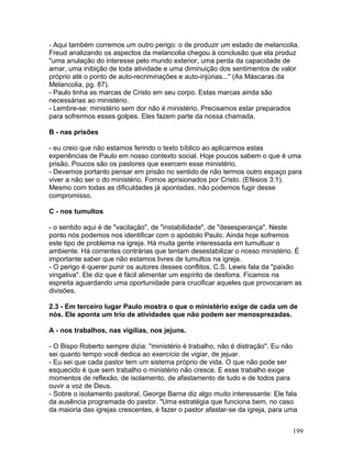 - Aqui também corremos um outro perigo: o de produzir um estado de melancolia.
Freud analizando os aspectos da melancolia chegou à conclusão que ela produz
"uma anulação do interesse pelo mundo exterior, uma perda da capacidade de
amar, uma inibição de toda atividade e uma diminuição dos sentimentos de valor
próprio até o ponto de auto-recriminações e auto-injúrias..." (As Máscaras da
Melancolia, pg. 87).
- Paulo tinha as marcas de Cristo em seu corpo. Estas marcas ainda são
necessárias ao ministério.
- Lembre-se: ministério sem dor não é ministério. Precisamos estar preparados
para sofrermos esses golpes. Eles fazem parte da nossa chamada.
B - nas prisões
- eu creio que não estamos ferindo o texto bíblico ao aplicarmos estas
experiências de Paulo em nosso contexto social. Hoje poucos sabem o que é uma
prisão. Poucos são os pastores que exercem esse ministério.
- Devemos portanto pensar em prisão no sentido de não termos outro espaço para
viver a não ser o do ministério. Fomos aprisionados por Cristo. (Efésios 3:1).
Mesmo com todas as dificuldades já apontadas, não podemos fugir desse
compromisso.
C - nos tumultos
- o sentido aqui é de "vacilação", de "instabilidade", de "desesperança". Neste
ponto nós podemos nos identificar com o apóstolo Paulo. Ainda hoje sofremos
este tipo de problema na igreja. Há muita gente interessada em tumultuar o
ambiente. Há correntes contrárias que tentam desestabilizar o nosso ministério. É
importante saber que não estamos livres de tumultos na igreja.
- O perigo é querer punir os autores desses conflitos. C.S. Lewis fala da "paixão
vingativa". Ele diz que é fácil alimentar um espírito de desforra. Ficamos na
espreita aguardando uma oportunidade para crucificar aqueles que provocaram as
divisões.
2.3 - Em terceiro lugar Paulo mostra o que o ministério exige de cada um de
nós. Ele aponta um trio de atividades que não podem ser menosprezadas.
A - nos trabalhos, nas vigílias, nos jejuns.
- O Bispo Roberto sempre dizia: "ministério é trabalho, não é distração". Eu não
sei quanto tempo você dedica ao exercício de vigiar, de jejuar.
- Eu sei que cada pastor tem um sistema próprio de vida. O que não pode ser
esquecido é que sem trabalho o ministério não cresce. E esse trabalho exige
momentos de reflexão, de isolamento, de afastamento de tudo e de todos para
ouvir a voz de Deus.
- Sobre o isolamento pastoral, George Barna diz algo muito interessante: Ele fala
da ausência programada do pastor. "Uma estratégia que funciona bem, no caso
da maioria das igrejas crescentes, é fazer o pastor afastar-se da igreja, para uma
199
 