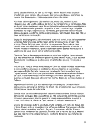 caiu"), decote umbilical, no cóxi ou no "rego", e nem decotes meia-taça que
projetam os seios para os olhos incautos dos homens ávidos por aconchego ou
mesmo dos desavisados... Haja unção para olhar e não pecar.
Não mais se deve permitir o uso de mini-saia, micro-saia, vestidos curtos
(daqueles que vão só até a cabeça do fêmur) ou transparentes e translúcidos. Não
se deve ir para a igreja com calça de cós baixo (daqueles que ficam no púbis) sem
uma blusa ou camiseta que cubra os quadris, e nem com uma calça comprida
atarracada no corpo, na genitália ou no traseiro, por que estas não são roupas
adequadas para se estar na frente da congregação. Com roupas deste tipo não se
deve participar da ministração.
Seja para dirigir programa, para ministrar o culto ou o louvor. Seja para apresentar
visitantes, fazer anúncios, cantar, tocar, cantar em conjunto ou pregar. Não
importa. Diante da igreja, para ministrar na presença de Deus, não se deve
permitir mais uma vestimenta indecorosa, modismos exagerados e imorais, ou
mesmo roupas esculachadas, que não condizem com o padrão de Deus para a
vestimenta do salvo e nem com o testemunho cristão.
Diante de Deus e da congregação devemos estar bem trajados, demonstrando
que não temos mais os temores do pecado quanto a nossa nudez, e que estamos
devidamente vestidos para a adoração e em profunda e sincera reverência a
Deus.
Isto por quê? Porque fomos restaurados por Deus da nossa natureza pecaminosa
e porque estamos dispostos a obedecer ao Senhor, fazendo a sua vontade,
expressa na Bíblia Sagrada, mesmo que para isso tenhamos que fazer uma
"fogueira santa" com as roupas que usávamos até sermos exortados na Palavra
de Deus. Seria maravilhoso se num domingo fizéssemos esta fogueira para
queimar as roupas das quais o Senhor nos libertou depois de termos estudado a
Palavra.
Esperamos no Senhor que este estudo seja suficiente para uma tomada de
posição nossa como igreja de Cristo no Brasil. Não precisaríamos ouvir críticas ou
cobranças por causa de vestimenta.
Somos nós e os nossos filhos que nos vestimos indevidamente. Somos nós que
compramos as roupas dos nossos filhos. Se não compramos, admitimos que eles
comprem ou que usem. Vamos assumir a nossa responsabilidade e corrigir a
nossa conduta moral, diante de Deus, no que diz respeito a vestimenta.
Quanto às críticas ao autor e ao estudo, muito obrigado, em nome de Jesus, aos
críticos. Porém, entre a frouxidão moral e Palavra de Deus, ficamos com a Bíblia.
Entre a relativização ética e o Texto Sagrado; ficamos com a Bíblia. Entre a
perversão do modismo e as Escrituras, ficamos com a Palavra de Deus. Mesmo
que isso nos imponha a impopularidade, o estigma de radical ou a renúncia do
pastorado.
20
 