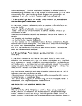 ausência planejada". E afirma: "Nas igrejas crescentes, a breve ausência do
pastor realmente fortalece a sua igreja, fazendo o resto da equipe funcionar como
uma unidade . Eles experimentam a alegria de saber que a igreja não é um
espetáculo de um único homem." (Igrejas amigáveis e acolhedoras).
2.4 - Em quarto lugar Paulo nos mostra como devemos ser. Uma série de
virtudes são apresentadas neste bloco.
A - na pureza, no saber, na longanimidade, na bondade, no Espírito Santo, no
amor não fingido.
- pureza - significa simplicidade, sinceridade, transparência.
- saber - estar afinado com o movimento da ciência. Não ficar alheio ao que
acontece no mundo.
- longanimidade - fala de tolerância, de resistência. Ser paciente para com os
demais.
- na bondade - generosidade, gentileza.
- no Espírito Santo - no poder do Espírito.
- eu disse a igreja que nós perdemos um pouco da nossa característica. Pouco
falamos sobre os dons do Espírito. Temos dado pouca ênfase nas manifestações
do Espírito. Esta falta enfraquece o ministério.
- no amor não fingido - amor não teatral. Não devemos apenas interpretar um
papel que não vivemos na realidade.
2.5 - Em quinto lugar Paulo mostra o que devemos fazer em nosso
ministério.
A - na palavra da verdade, no poder de Deus, pelas armas da justiça, quer
ofensivas, quer defensivas; por honra e por desonra, por infâmia e por boa fama,
como enganadores e sendo verdadeiros; como desconhecidos e, entretanto bem
conhecidos; como se estivéssemos morrendo e, contudo, eis que vivemos; como
castigados, porém não mortos; entristecidos, mas sempre alegres ; pobres, mas
enriquecendo a muitos; nada tendo, mas possuindo tudo.
- Há uma série de paradoxos neste texto. Assim é o ministério pastoral. Temos
tudo e ao mesmo tempo não temos nada.
- Quem consegue entender esta composição bíblica consegue também exercer
um trabalho rico e abençoado por Deus.
- Nós fomos chamados para um ministério singular. Há muitas oportunidades a
nossa frente. Que ninguém desanime nesse caminhar.
ORLANDO COSTA E A IGREJA BRASILEIRA
Introdução
Orlando E. Costas (1942-1987) nasceu em Porto Rico e faleceu nos Estados
Unidos, vitimado por um câncer, aos 45 anos de idade. Era pastor e teólogo
batista. Graduou-se doutor em teologia e missiologia nos Estados Unidos. Foi
reitor e professor do Seminário Bíblico Latino-Americano de Costa Rica; fundou o
200
 