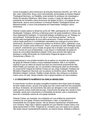 Centro Evangélico Latino-Americano de Estudos Pastorais (CELEP), em 1973, em
San José, Costa Rica. Atuou como administrador da faculdade do Eastern Baptist
Theological Seminary, na Filadélfia, onde também foi professor de missiologia e
diretor de estudos hispânicos. Além disso, ocupou o cargo de segundo vice-
presidente do Conselho Latino-Americano de Igrejas (CLAI) e, na ocasião de seu
falecimento, atuava como professor no Andover Newton Theological School, em
Massachussetts, e como vice-presidente da Fraternidade Teológica Latino-
Americana.
Orlando Costas esteve no Brasil em junho de 1984, participando da V Semana de
Atualização Teológica. Admirou a liderança jovem da igreja brasileira e criticou seu
fraco desempenho teológico. O renomado teólogo considerava-se um "teólogo na
encruzilhada". Entendendo que a fé não é "uma herança familiar", sentiu-se
atraído pela evangelização do povo latino-americano. Costas rompeu com a
cultura anglo-saxônica e a mentalidade colonialista que subjuga os povos latino-
americanos. Questionou a hegemonia política na América Latina, rejeitando o que
chamou de "império norte-americano". Assim, enveredou-se pela "libertação social
e cultural", entendendo que a missão da igreja não é simples comunicação da fé,
mas o mundo em sua complexidade, o que requer a mobilização da igreja em
busca de uma prática libertadora integral. Entre seus escritos são dignos de
destaque o artigo Dimensões do Crescimento Integral da Igreja e o livro
Compromiso y Misión. (1).
Esta pesquisa é uma simples tentativa de se aplicar os conceitos de crescimento
da igreja de Orlando Costas a nossa realidade brasileira. Não é um trabalho
original no que se refere ao estudo dos tipos de crescimento propriamente dito.
René Padilla, por exemplo, faz um comentário interessante sobre as dimensões
do crescimento integral de Orlando Costas em seu artigo Avaliação Teológica do
Ministério Integral em Servindo com os pobres na América Latina: Modelos de
Ministério Integral. Contudo, Padilla é amplo demais. Seu enfoque é a América
Latina como um todo. Nosso trabalho visa a igreja brasileira em solo brasileiro.
1. O CRESCIMENTO NUMÉRICO DA IGREJA BRASILEIRA
O crescimento numérico da igreja evangélica brasileira deve fazer parte do desejo
de todo cristão sincero, porque uma igreja que não cresce está fora dos propósitos
de Deus. Entretanto, tal crescimento não deve ser almejado e nem considerado
sadio quando a ética cristã está em jogo. Crescimento de igreja sem saúde é mera
inchação; saúde sem crescimento é contradição de termos, pois o crescimento
deve ser o resultado natural de uma igreja saudável.
Orlando Costas, por exemplo, era cuidadoso em sua análise de crescimento
numérico de uma igreja. Embora reconhecesse o valor, a importância e a
necessidade de uma igreja crescer, não se deixava impressionar simplesmente
com números. Haja vista o clássico episódio em que Orlando Costas visitou uma
igreja pentecostal no Chile. Chegando lá, constatou que uma igreja como aquela
não podia crescer saudavelmente estando, ao mesmo tempo, atrelada à ditadura
201
 