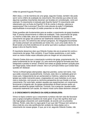 militar do general Augusto Pinochet.
Além disso, o rol de membros de uma igreja, segundo Costas, também não pode
servir como critério de avaliação de crescimento. Ele entendia que antes de tudo
algumas questões importantes deveriam ser levadas em consideração, como por
exemplo: O crescimento é motivado pelo Espírito Santo? O crescimento está
relacionado com os frutos do Espírito? A fé do crente é vibrante, calorosa e
esperançosa? Ele é amoroso? Sua fé é vista através da ação? A fidelidade,
espiritualidade e encarnação (2) estão presentes na vida da igreja?
Estas questões são fundamentais para se avaliar o crescimento da igreja brasileira
hoje. É preciso discernimento e critério de avaliação. Todo crescimento de igreja,
ou mesmo a falta dele, deve ser criteriosamente analisado. Na questão de
crescimento da igreja não podemos ser totalmente crédulos de um lado e nem
céticos do outro. Os extremos são sempre perigosos. As indagações levantadas
por Costas precisam ser ponderadas por todos nós, e por uma razão óbvia: no
Brasil existe uma forte tendência em se achar que todo e qualquer crescimento de
igreja é obra do Espírito Santo.
É importante deixarmos claro que Orlando Costas não era (e jamais foi) contra o
crescimento da igreja. Pelo contrário. O que Costas questionava, e com razão,
eram os meios muitas vezes utilizados para se chegar em tal crescimento.
Orlando Costas dizia que o crescimento numérico da igreja, propriamente dito, "é
parte fundamental do ser da igreja" (3), pois nenhuma igreja foi formada para ficar
estagnada e parada no tempo. Embora nem todas as igrejas tenham vocação para
ser mega-igreja, todas devem crescer. Isto é um princípio bíblico que Costas fazia
questão em destacar.
Temos no Brasil igrejas abençoadas: algumas grandes, outras nem tanto, mas
que estão crescendo saudavelmente. Contudo, esta não é a realidade geral em
nosso país. Independente de ser pentecostal ou histórica, sabemos de tantas
igrejas que estão marcando passo, engessadas em suas tradições ou em seus
usos e costumes, com pouca ou nenhuma perspectiva de sua missão e de seu
crescimento. Por outro lado, existem aquelas que experimentam um crescimento
fenomenal e intrigante até. As igrejas pentecostais do Brasil sempre serão um
desafio saudável às igrejas históricas. Contudo, fica a pergunta: aquelas estão
crescendo realmente com saúde, do mesmo modo como estas deveriam crescer?
2. O CRESCIMENTO ORGÂNICO DA IGREJA BRASILEIRA
Vimos no tópico anterior que o crescimento numérico não tem sido tão favorável
para a igreja evangélica brasileira de modo geral. O que não significa dizer que
não haja igrejas crescendo com autenticidade, de acordo com os preceitos
bíblicos. Porém, esta não é a regra geral. E por que não? Porque nem sempre a
ética cristã de uma vida santificada tem andado de mãos dadas com o
crescimento de nossas igrejas. O que, por si só, segundo Orlando Costas, não
202
 