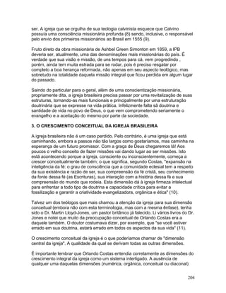 ser. A igreja que se orgulha de sua teologia calvinista esquece que Calvino
possuía uma consciência missionária profunda (8) sendo, inclusive, o responsável
pelo envio dos primeiros missionários ao Brasil em 1555 (9).
Fruto direto da obra missionária de Ashbel Green Simonton em 1859, a IPB
deveria ser, atualmente, uma das denominações mais missionárias do país. É
verdade que sua visão e missão, de uns tempos para cá, vem progredindo ,
porém, ainda tem muita estrada para se rodar, pois é preciso resgatar por
completo a boa herança reformada, não apenas em seu aspecto teológico, mas
sobretudo na totalidade daquela missão integral que ficou perdida em algum lugar
do passado.
Saindo do particular para o geral, além de uma conscientização missionária,
propriamente dita, a igreja brasileira precisa passar por uma revitalização de suas
estruturas, tornando-as mais funcionais e principalmente por uma estruturação
doutrinária que se expresse na vida prática. Infelizmente falta sã doutrina e
santidade de vida no povo de Deus, o que vem comprometendo seriamente o
evangelho e a aceitação do mesmo por parte da sociedade.
3. O CRESCIMENTO CONCEITUAL DA IGREJA BRASILEIRA
A igreja brasileira não é um caso perdido. Pelo contrário, é uma igreja que está
caminhando, embora a passos não tão largos como gostaríamos, mas caminha na
esperança de um futuro promissor. Com a graça de Deus chegaremos lá! Aos
poucos o velho conceito de fazer missões vai dando lugar ao ser missões. Isto
está acontecendo porque a igreja, consciente ou inconscientemente, começa a
crescer conceitualmente também; o que significa, segundo Costas, "expansão na
inteligência da fé: o grau de consciência que a comunidade eclesial tem a respeito
da sua existência e razão de ser, sua compreensão da fé cristã, seu conhecimento
da fonte dessa fé (as Escrituras), sua interação com a história dessa fé e sua
compreensão do mundo que rodeia. Esta dimensão dá à igreja firmeza intelectual
para enfrentar a todo tipo de doutrina e capacidade crítica para evitar a
fossilização e garantir a criatividade evangelizadora, orgânica e ética" (10).
Talvez um dos teólogos que mais chamou a atenção da igreja para sua dimensão
conceitual (embora não com esta terminologia, mas com a mesma ênfase), tenha
sido o Dr. Martin Lloyd-Jones, um pastor britânico já falecido. Li vários livros do Dr.
Jones e notei que muito da preocupação conceitual de Orlando Costas era a
daquele também. O doutor costumava dizer, por exemplo, que "se você estiver
errado em sua doutrina, estará errado em todos os aspectos da sua vida" (11).
O crescimento conceitual da igreja é o que poderíamos chamar de "dimensão
central da igreja". A qualidade da qual se derivam todas as outras dimensões.
É importante lembrar que Orlando Costas entendia corretamente as dimensões do
crescimento integral da igreja como um sistema interligado. A ausência de
qualquer uma daquelas dimensões (numérica, orgânica, conceitual ou diaconal)
204
 