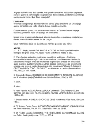 A igreja brasileira não está parada, mas poderia andar um pouco mais depressa,
porque, quanto à participação nos problemas da sociedade, ainda temos um longo
caminho pela frente. Que Deus nos ajude!
Conclusão:
Vivemos na esperança de dias melhores para a igreja brasileira. De uma igreja
que se consolide pela visão integral de sua missão no mundo.
Comparando os quatro conceitos de crescimento de Orlando Costas à igreja
brasileira, podemos notar um avanço em todos eles.
Nossa igreja brasileira ainda não é a igreja dos sonhos, a igreja que gostaríamos
de ser, mas com certeza esse dia vai chegar.
Deus visitará seu povo e o avivará para honra e glória do Seu nome!
NOTAS
1. L. A. T. Sayão, verbete ORLANDO E. COSTAS em Enciclopédia histórico-
teológica da igreja cristã, Vol. I (São Paulo: Vida Nova, 1988), p. 362.
2. "Para Costas, estas três qualidades ou critérios teológicos - fidelidade,
espiritualidade e encarnação - são as variáveis de controle em seu modelo de
crescimento integral. Trata-se dos fatores ou princípios críticos em função dos
quais avalia-se qualitativamente as várias classes e dimensões do crescimento
eclesial e se prova a validez teológica de dito crescimento" (Daniel S. Schipani,
CREZCAMOS EN TODO...EN CRISTO em Misión en el camino (Buenos Aires:
FTL, 1992) p. 117, nota 6.
3. Orlando E. Costas, DIMENSÕES DO CRESCIMENTO INTEGRAL DA IGREJA
em A missão da igreja (Belo Horizonte: Missão Editora, 1994) p. 113.
4. Idem.
5. Idem.
6. René Padilla, AVALIAÇÃO TEOLÓGICA DO MINISTÉRIO INTEGRAL em
Servindo com os pobres na América Latina (Curitiba-Londrina: Editora Descoberta,
1998) p. 29.
7. Bruce Shelley, A IGREJA: O POVO DE DEUS (São Paulo: Vida Nova, 1984) pp.
126,7.
8. Cf. Antonio Carlos Barro, A CONSCIÊNCIA MISSIONÁRIA DE JOÃO CALVINO
em Fides reformata, Vol. III, nº 1 (São Paulo: 1998) pp. 38-49.
9. Cf. Fred H. klooster, MISSIONS - THE HEIDELBERG CATECISM AND CALVIN
em Calvin theological journal (1972) pp. 183,4.
206
 