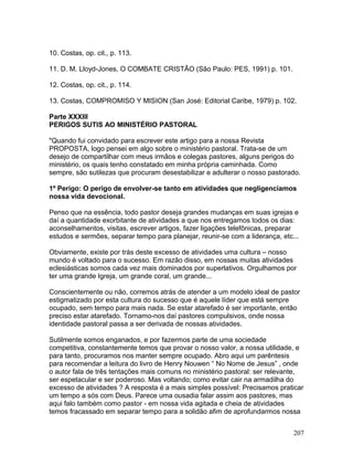 10. Costas, op. cit., p. 113.
11. D. M. Lloyd-Jones, O COMBATE CRISTÃO (São Paulo: PES, 1991) p. 101.
12. Costas, op. cit., p. 114.
13. Costas, COMPROMISO Y MISION (San José: Editorial Caribe, 1979) p. 102.
Parte XXXIII
PERIGOS SUTIS AO MINISTÉRIO PASTORAL
"Quando fui convidado para escrever este artigo para a nossa Revista
PROPOSTA, logo pensei em algo sobre o ministério pastoral. Trata-se de um
desejo de compartilhar com meus irmãos e colegas pastores, alguns perigos do
ministério, os quais tenho constatado em minha própria caminhada. Como
sempre, são sutilezas que procuram desestabilizar e adulterar o nosso pastorado.
1º Perigo: O perigo de envolver-se tanto em atividades que negligenciamos
nossa vida devocional.
Penso que na essência, todo pastor deseja grandes mudanças em suas igrejas e
daí a quantidade exorbitante de atividades a que nos entregamos todos os dias:
aconselhamentos, visitas, escrever artigos, fazer ligações telefônicas, preparar
estudos e sermões, separar tempo para planejar, reunir-se com a liderança, etc...
Obviamente, existe por trás deste excesso de atividades uma cultura – nosso
mundo é voltado para o sucesso. Em razão disso, em nossas muitas atividades
eclesiásticas somos cada vez mais dominados por superlativos. Orgulhamos por
ter uma grande Igreja, um grande coral, um grande...
Conscientemente ou não, corremos atrás de atender a um modelo ideal de pastor
estigmatizado por esta cultura do sucesso que é aquele líder que está sempre
ocupado, sem tempo para mais nada. Se estar atarefado é ser importante, então
preciso estar atarefado. Tornamo-nos daí pastores compulsivos, onde nossa
identidade pastoral passa a ser derivada de nossas atividades.
Sutilmente somos enganados, e por fazermos parte de uma sociedade
competitiva, constantemente temos que provar o nosso valor, a nossa utilidade, e
para tanto, procuramos nos manter sempre ocupado. Abro aqui um parêntesis
para recomendar a leitura do livro de Henry Nouwen “ No Nome de Jesus” , onde
o autor fala de três tentações mais comuns no ministério pastoral: ser relevante,
ser espetacular e ser poderoso. Mas voltando; como evitar cair na armadilha do
excesso de atividades ? A resposta é a mais simples possível: Precisamos praticar
um tempo a sós com Deus. Parece uma ousadia falar assim aos pastores, mas
aqui falo também como pastor - em nossa vida agitada e cheia de atividades
temos fracassado em separar tempo para a solidão afim de aprofundarmos nossa
207
 