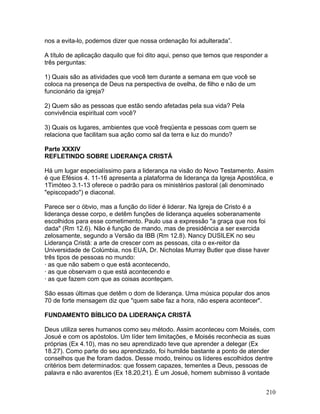 nos a evita-lo, podemos dizer que nossa ordenação foi adulterada”.
A título de aplicação daquilo que foi dito aqui, penso que temos que responder a
três perguntas:
1) Quais são as atividades que você tem durante a semana em que você se
coloca na presença de Deus na perspectiva de ovelha, de filho e não de um
funcionário da igreja?
2) Quem são as pessoas que estão sendo afetadas pela sua vida? Pela
convivência espiritual com você?
3) Quais os lugares, ambientes que você freqüenta e pessoas com quem se
relaciona que facilitam sua ação como sal da terra e luz do mundo?
Parte XXXIV
REFLETINDO SOBRE LIDERANÇA CRISTÃ
Há um lugar especialíssimo para a liderança na visão do Novo Testamento. Assim
é que Efésios 4. 11-16 apresenta a plataforma de liderança da Igreja Apostólica, e
1Timóteo 3.1-13 oferece o padrão para os ministérios pastoral (ali denominado
"episcopado") e diaconal.
Parece ser o óbvio, mas a função do líder é liderar. Na Igreja de Cristo é a
liderança desse corpo, e detêm funções de liderança aqueles soberanamente
escolhidos para esse cometimento. Paulo usa a expressão "a graça que nos foi
dada" (Rm 12.6). Não é função de mando, mas de presidência a ser exercida
zelosamente, segundo a Versão da IBB (Rm 12.8). Nancy DUSILEK no seu
Liderança Cristã: a arte de crescer com as pessoas, cita o ex-reitor da
Universidade de Colúmbia, nos EUA, Dr. Nicholas Murray Butler que disse haver
três tipos de pessoas no mundo:
· as que não sabem o que está acontecendo,
· as que observam o que está acontecendo e
· as que fazem com que as coisas aconteçam.
São essas últimas que detêm o dom de liderança. Uma música popular dos anos
70 de forte mensagem diz que "quem sabe faz a hora, não espera acontecer".
FUNDAMENTO BÍBLICO DA LIDERANÇA CRISTÃ
Deus utiliza seres humanos como seu método. Assim aconteceu com Moisés, com
Josué e com os apóstolos. Um líder tem limitações, e Moisés reconhecia as suas
próprias (Ex 4.10), mas no seu aprendizado teve que aprender a delegar (Ex
18.27). Como parte do seu aprendizado, foi humilde bastante a ponto de atender
conselhos que lhe foram dados. Desse modo, treinou os líderes escolhidos dentre
critérios bem determinados: que fossem capazes, tementes a Deus, pessoas de
palavra e não avarentos (Ex 18.20,21). É um Josué, homem submisso ã vontade
210
 