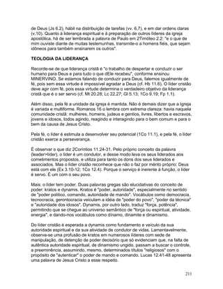 de Deus (Js 6.2), hábil na distribuição de tarefas (vv. 6,7), e em dar ordens claras
(v.10). Quanto à liderança espiritual e à preparação de outros líderes da igreja
apostólica, há de ser lembrada a palavra de Paulo em 2Timóteo 2.2: "e o que de
mim ouviste diante de muitas testemunhas, transmite-o a homens fiéis, que sejam
idôneos para também ensinarem os outros".
TEOLOGIA DA LIDERANÇA
Recorde-se de que liderança cristã é "o trabalho de despertar e conduzir o ser
humano para Deus e para tudo o que dEle recebeu", conforme ensinou
MINERVINO. Se estamos falando de conduzir para Deus, falemos igualmente de
fé, pois sem essa virtude é impossível agradar a Deus (cf. Hb 11.6). O líder cristão
deve agir com fé, pois essa virtude determina o verdadeiro objetivo da liderança
cristã que é o ser servo (cf. Mt 20.28; Lc 22.27; Gl 5.13; 1Co 9.19; Fp 1.1).
Além disso, pela fé a unidade da igreja é mantida. Não é demais dizer que a Igreja
é variada e multiforme. Romanos 16 o lembra com extrema clareza: havia naquela
comunidade cristã: mulheres, homens, judeus e gentios, livres, libertos e escravos,
jovens e idosos, todos agindo, reagindo e interagindo para o bem comum e para o
bem da causa de Jesus Cristo.
Pela fé, o líder é estimula a desenvolver seu potencial (1Co 11.1), e pela fé, o líder
cristão exerce a perseverança.
É observar o que diz 2Coríntios 11.24-31. Pelo próprio conceito da palavra
(leader>líder), o líder é um condutor, e desse modo leva os seus liderados aos
cometimentos propostos, e utiliza para tanto os dons dos seus liderados e
associados. Mas o líder cristão reconhece que não o faz por mérito próprio: Deus
está com ele (Ex 3.10-12; 1Co 12.4). Porque o serviço é inerente à função, o líder
é servo. É um com o seu povo.
Mais: o líder tem poder. Duas palavras gregas são elucidativas do conceito de
poder: kratos e dynamis. Kratos é "poder, autoridade", especialmente no sentido
de "poder político, comando, autoridade de mando". Vocábulos como democracia,
tecnocracia, gerontocracia veiculam a idéia de "poder do povo", "poder da técnica"
e "autoridade dos idosos". Dynamis, por outro lado, traduz "força, potência",
permitindo que se chegue ao universo semântico de "força ou espiritual, atividade,
energia", e dando-nos vocábulos como dínamo, dinamite e dinamismo.
Do líder cristão é esperada a dynamis como fundamento e veículo da sua
autoridade espiritual e da sua atividade de condutor de vidas. Lamentavelmente,
observa-se uma profusão de kratos em numerosos líderes com sede de
manipulação, de detenção de poder decisório que só evidenciam que, na falta de
autêntica autoridade espiritual, de dinamismo ungido, passam a buscar o controle,
a preeminência, assumindo, mesmo, determinados títulos "religiosos" com o
propósito de "autenticar" o poder de mando e comando. Lucas 12.41-48 apresenta
uma palavra de Jesus Cristo a esse respeito.
211
 