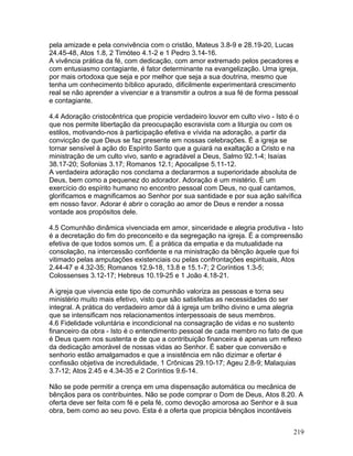 pela amizade e pela convivência com o cristão, Mateus 3.8-9 e 28.19-20, Lucas
24.45-48, Atos 1.8, 2 Timóteo 4.1-2 e 1 Pedro 3.14-16.
A vivência prática da fé, com dedicação, com amor extremado pelos pecadores e
com entusiasmo contagiante, é fator determinante na evangelização. Uma igreja,
por mais ortodoxa que seja e por melhor que seja a sua doutrina, mesmo que
tenha um conhecimento bíblico apurado, dificilmente experimentará crescimento
real se não aprender a vivenciar e a transmitir a outros a sua fé de forma pessoal
e contagiante.
4.4 Adoração cristocêntrica que propicie verdadeiro louvor em culto vivo - Isto é o
que nos permite libertação da preocupação escravista com a liturgia ou com os
estilos, motivando-nos à participação efetiva e vívida na adoração, a partir da
convicção de que Deus se faz presente em nossas celebrações. É a igreja se
tornar sensível à ação do Espírito Santo que a guiará na exaltação a Cristo e na
ministração de um culto vivo, santo e agradável a Deus, Salmo 92.1-4; Isaías
38.17-20; Sofonias 3.17; Romanos 12.1; Apocalipse 5.11-12.
A verdadeira adoração nos conclama a declararmos a superioridade absoluta de
Deus, bem como a pequenez do adorador. Adoração é um mistério. É um
exercício do espírito humano no encontro pessoal com Deus, no qual cantamos,
glorificamos e magnificamos ao Senhor por sua santidade e por sua ação salvífica
em nosso favor. Adorar é abrir o coração ao amor de Deus e render a nossa
vontade aos propósitos dele.
4.5 Comunhão dinâmica vivenciada em amor, sinceridade e alegria produtiva - Isto
é a decretação do fim do preconceito e da segregação na igreja. É a compreensão
efetiva de que todos somos um. É a prática da empatia e da mutualidade na
consolação, na intercessão confidente e na ministração da bênção àquele que foi
vitimado pelas amputações existenciais ou pelas confrontações espirituais, Atos
2.44-47 e 4.32-35; Romanos 12.9-18, 13.8 e 15.1-7; 2 Coríntios 1.3-5;
Colossenses 3.12-17; Hebreus 10.19-25 e 1 João 4.18-21.
A igreja que vivencia este tipo de comunhão valoriza as pessoas e torna seu
ministério muito mais efetivo, visto que são satisfeitas as necessidades do ser
integral. A prática do verdadeiro amor dá à igreja um brilho divino e uma alegria
que se intensificam nos relacionamentos interpessoais de seus membros.
4.6 Fidelidade voluntária e incondicional na consagração de vidas e no sustento
financeiro da obra - Isto é o entendimento pessoal de cada membro no fato de que
é Deus quem nos sustenta e de que a contribuição financeira é apenas um reflexo
da dedicação amorável de nossas vidas ao Senhor. É saber que conversão e
senhorio estão amalgamados e que a insistência em não dizimar e ofertar é
confissão objetiva de incredulidade, 1 Crônicas 29.10-17; Ageu 2.8-9; Malaquias
3.7-12; Atos 2.45 e 4.34-35 e 2 Coríntios 9.6-14.
Não se pode permitir a crença em uma dispensação automática ou mecânica de
bênçãos para os contribuintes. Não se pode comprar o Dom de Deus, Atos 8.20. A
oferta deve ser feita com fé e pela fé, como devoção amorosa ao Senhor e à sua
obra, bem como ao seu povo. Esta é a oferta que propicia bênçãos incontáveis
219
 