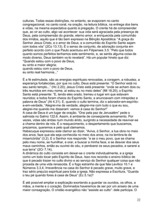 culturas. Todas essas distinções, no entanto, se evaporam no canto
congregacional, no canto coral, na oração, na leitura bíblica, na entrega dos bens
e vidas, na mesma expectativa quanto à pregação. O crente há de compreender
que, ao vir ao culto, algo vai acontecer: sua vida será agraciada pela presença de
Deus, pela compreensão do grande, eterno amor, e enriquecida pela comunhão
dos irmãos, aquilo que é tão bem expresso na Bênção Apostólica: “A graça do
Senhor Jesus Cristo, e o amor de Deus, e a comunhão do Espírito Santo sejam
com todos vós” (2Co 13.13). É o senso de conjunto, de adoração conjunta em
perfeito acordo com o que Paulo acentuou em Filipenses 3.5: “Pelo que todos
quanto somos perfeitos tenhamos este sentimento, e, se sentis alguma coisa de
modo diverso, Deus também vo-lo revelará”. Há um popular hineto que diz:
“Quando estou com o povo de Deus,
eu sinto a maior alegria;
quando estou com o povo de Deus,
eu sinto real harmonia...”
É a fé estimulada, são as energias espirituais renovadas, a coragem, a robustez, a
esperança fortalecidas, por que no culto, Deus está presente: “O Senhor está no
seu santo templo...” (Hc 2.20); Jesus Cristo está presente: “onde se acham dois ou
três reunidos em meu nome, aí estou eu no meio deles” (Mt 18.20); o Espírito
Santo está presente: “E, tendo eles orado, tremeu o lugar em que estavam
reunidos; e todos foram cheios do Espírito Santo, e anunciavam com intrepidez a
palavra de Deus” (At 4.31). E, quando o culto termina, diz o adorador-em-espírito-
e-em-verdade, “Alegrei-me de verdade, alegrei-me com tudo o que eu sou,
alegrei-me quando me disseram: vamos à casa do Senhor!”
A casa de Deus é um lugar de oração. “Orai pela paz de Jerusalém” pede o
salmista no Salmo 122.6. Assim, é ambiente de conseqüente avivamento. Por
vezes, vidas são áridas num mundo árido, surgindo a necessidade de reavivar-se
a chama dentro de nós. É o reaquecimento, o despertamento que buscamos,
prezamos, queremos e pelo qual clamamos.
Habacuque expressou este clamor ao dizer, “Aviva, ó Senhor, a tua obra no meio
dos anos; faze que ela seja conhecida no meio dos anos; na ira lembra-te da
misericórdia” (3.2). E o Senhor nos responde: “e se o meu povo, que se chama
pelo meu nome, se humilhar, e orar, e buscar a minha face, e se desviar dos seus
maus caminhos, então eu ouvirei do céu, e perdoarei os seus pecados, e sararei a
sua terra” (2Cr 7.14).
A dinâmica do culto consiste em deixar-se o crente individualmente, e a igreja
como um todo tocar pelo Espírito de Deus. Isso nos recorda o ensino bíblico de
que é pecado trazer no culto divino e ao serviço do Senhor qualquer coisa que não
proceda de uma vida renascida. É o fogo estranho de que fala Levítico 10.1 e
Números 3.3,4. Irreverência na casa do Senhor é pecado grave, muito grave, e
traz sério prejuízo espiritual para toda a igreja. Não expressa a Escritura, “Guarda
o teu pé quando fores à casa de Deus” (Ec 5.1a)?
É até possível ampliar a explicação exortando a guardar os ouvidos, os olhos, a
mãos, a mente e o coração. Dominados haveremos de ser por um anseio de uma
maior consagração. O cristão evangélico não “assiste ao culto”: dele participa. O
22
 