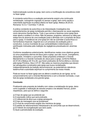 tradicionalização suicida da igreja, bem como a mortificação da consciência cristã
no fazer igreja.
A constante autocrítica e a avaliação permanente exigirá uma continuada
revitalização, outorgando cognição no pensar a igreja, bem como saúde e
maturidade espirituais na prática efetiva do fazer igreja, Mateus 26.20-23;
Romanos 12.3 e 1 Coríntios 11.28-32.
A prática constante da autocrítica e da interpretação investigativa dos
comportamentos da igreja revitalizada permite o desmascarar as vacas sagradas,
como denomina George Barna. Tudo o que somos e fazemos como igreja deve
estar aberto à análise e à crítica. Não há pessoa, programa, estrutura ou idéia que
esteja fora do alcance de uma avaliação justa e alinhada com o propósito de Deus
para a igreja. A insistência de uma igreja em não se submeter à autocrítica e à
hermenêutica imparcial, negando-se a um processo de avaliação justo e
construtivo, é prova inconteste de sua vulnerabilidade à deterioração e à
petrificação motivadas pela maldição da negligência preceituada em Jeremias
48.10.
Conforme ressaltamos anteriormente, identificamos nestes nove objetivos gerais
os cinco propósitos eternos de Deus para a igreja, que são: louvor, evangelismo,
discipulado, ministério e comunhão. Estes propósitos sintetizam o Grande
Mandamento e a Grande Comissão de Jesus para a igreja, conforme Mateus
22.37-40 e Mateus 28.19 e 20, que foram praticados de forma efetiva e vitoriosa
pela Igreja Primitiva, Atos 2.37-47. São estes os mesmos propósitos que devem
ser perseguidos e praticados pela igreja que busca revitalização,
independentemente da tradição denominacional, se pretendemos relevância
testemunhal e autoridade espiritual no cumprimento da nossa missão.
Pode-se inovar no fazer igreja sem se alterar a essência do ser Igreja, se há
comprometimento com o Grande Mandamento e com a Grande Comissão, o que
fará da igreja revitalizada uma grande igreja.
Conclusão
Finalizando esta proposta de trabalho com vistas a revitalização da igreja, deixo
como sugestão a realização de estudos amplos e de debates francos, porém
respeitosos, para que se defina o seguinte:
a) O tipo de igreja que se pretende ser.
b) A expressão cúltica que será praticada.
c) O referencial de ética que a igreja perseguirá.
d) O tipo de mensagem que se proclamará.
e) O nível de compromisso exigido dos membros da igreja.
f) O padrão de relacionamento interpessoal e de comunhão que se desenvolverá.
g) O método de evangelização que será usado.
h) Qual a periodicidade da avaliação.
221
 
