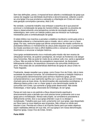 Sem tais definições, penso, é impossível levar adiante a revitalização da igreja que
carece de resgatar sua identidade doutrinária e denominacional, voltando a sentir-
se uma Igreja Viva que proclama a salvação e a libertação em Cristo em meio a
esta geração corrompida e perversa, Atos 2.40.
Na verdade, o presente trabalho visa embasar a assertiva de é que possível
promover a revitalização da igreja de maneira bíblica, seguindo os preceitos de
Jesus e desenvolvendo uma perspectiva correta de renovação espiritual e
eclesiológica, bem como um método prático para se introduzir as mudanças
necessárias para a contextualização da igreja.
O relato bíblico nos incentiva a perceber a dialética inevitável e continuada entre a
identidade eclesial e o chamamento para a missão, isto é, entre o ser e o fazer
igreja. Por isso, nenhuma igreja que afirme compromisso de missão conforme os
postulados bíblicos e o mandamento de Jesus pode esquecer que o cumprimento
da missão acontece em meio a difícil dialética entre o conservar a identidade
doutrinária e o renunciar a tradição histórica.
Uma igreja verdadeiramente viva e motivada pela missão não tem receios de
ultrapassar barreiras, de quebrar paradigmas, de romper as fronteiras e de alargar
seus horizontes. Não se pode ter medo de se praticar culto vivo, santo e agradável
a Deus. Não se pode ter fobia de evangelismo responsável, de discipulado
biblicamente instrutivo, de sacerdócio universal e de comunhão dinâmica em
amor. Pois estas são as características distintivas da igreja de Jesus Cristo no
Texto Sagrado.
Finalmente, desejo ressaltar que a igreja, como Corpo Vivo de Cristo, não é mera
sociedade de pessoas humanas. Se considerarmos apenas a tradição histórica e
os pressupostos denominacionais para sermos e fazermos igreja, jamais
compreenderemos o que realmente significa ser o povo de Deus que em Cristo é
chamado para as boas obras. As denominações são expressões sociológicas. A
diferença básica entre o ser e o fazer igreja e uma denominação reside na
comunhão com Cristo, que somente a igreja pode desenvolver. Não existe
Eclesiologia, o fazer igreja, dissociada da Cristologia, do ser igreja.
Pense em tudo isso e ore pedindo a Deus discernimento espiritual e
direcionamento para a decisão que você precisa tomar juntamente com a sua
igreja para a revitalização. Abrace este projeto, se considera-lo procedente e
biblicamente correto, leve a sua igreja entender o que é e a desejar a
revitalização. Trabalhe para que você, juntamente com sua igreja, seja despertado
por Deus para os nove objetivos aqui propostos. Não critique ou refute sem
estudar e orar. Permita-se a Deus e ao Espírito Santo para que estes objetivos
sejam realidades efetivas em sua vida, em sua igreja e em nossa denominação.
Sejamos Igreja, Corpo Vivo de Cristo. Amém.
Parte XXXV
222
 