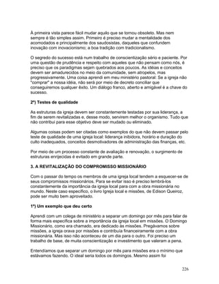 À primeira vista parece fácil mudar aquilo que se tornou obsoleto. Mas nem
sempre é tão simples assim. Primeiro é preciso mudar a mentalidade dos
acomodados e principalmente dos saudosistas, daqueles que confundem
inovação com inovacionismo; a boa tradição com tradicionalismo.
O segredo do sucesso está num trabalho de conscientização sério e paciente. Por
uma questão de prudência e respeito com aqueles que não pensam como nós, é
preciso que os paradigmas sejam quebrados aos poucos. As idéias e conceitos
devem ser amadurecidos no meio da comunidade, sem atropelos, mas
progressivamente. Uma coisa aprendi em meu ministério pastoral: Se a igreja não
"comprar" a nossa idéia, não será por meio de decreto conciliar que
conseguiremos qualquer êxito. Um diálogo franco, aberto e amigável é a chave do
sucesso.
2º) Testes de qualidade
As estruturas da igreja devem ser constantemente testadas por sua liderança, a
fim de serem revitalizadas e, desse modo, servirem melhor o organismo. Tudo que
não contribui para esse objetivo deve ser mudado ou eliminado.
Algumas coisas podem ser citadas como exemplos do que não devem passar pelo
teste de qualidade de uma igreja local: liderança inibidora, horário e duração do
culto inadequados, conceitos desmotivadores de administração das finanças, etc.
Por meio de um processo constante de avaliação e renovação, o surgimento de
estruturas enrijecidas é evitado em grande parte.
3. A REVITALIZAÇÃO DO COMPROMISSO MISSIONÁRIO
Com o passar do tempo os membros de uma igreja local tendem a esquecer-se de
seus compromissos missionários. Para se evitar isso é preciso lembrá-los
constantemente da importância da igreja local para com a obra missionária no
mundo. Neste caso específico, o livro Igreja local e missões, de Edison Queiroz,
pode ser muito bem aproveitado.
1º) Um exemplo que deu certo
Aprendi com um colega de ministério a separar um domingo por mês para falar de
forma mais específica sobre a importância da igreja local em missões. O Domingo
Missionário, como era chamado, era dedicado às missões. Pregávamos sobre
missões, a igreja orava por missões e contribuía financeiramente com a obra
missionária. Mas isso não aconteceu de um dia para o outro. Foi preciso um
trabalho de base, de muita conscientização e investimento que valeram a pena.
Entendíamos que separar um domingo por mês para missões era o mínimo que
estávamos fazendo. O ideal seria todos os domingos. Mesmo assim foi
226
 