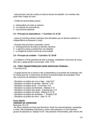 - este princípio visa dar a todos a mesma chance de trabalho. Um membro não
pode inibir a ação do outro.
- A falta de oportunidade produz:
a - desequilíbrio em todo os sistema
b - um espírito de concorrência
c - uma anemia espiritual
2.3 - Princípio da dependência - 1 Coríntios 12: 21-22
- todos os membros devem participar das atividades que os demais realizam. A
independência enfraquece o corpo.
- Quando este princípio é quebrado, ocorre:
a - enfraquecimento de todos os demais membros
b - o egoísmo passa a predominar nas relações
c - a arrogância quebra a linha de comunicação
2.4 - Princípio da unidade - 1 Coríntios 12: 25-26
- a unidade é a fonte geradora de toda a energia, mobilidade e harmonia do corpo.
Sem ela, a igreja perde a sua função. João 17:23
3.0 - TODA TRANSFORMAÇÃO EXIGE DISCIPLINA PESSOAL -
1 Coríntios 9:25
- A igreja precisa ser a autora e não a espectadora no processo de mudanças. Ela
foi criada para ser o instrumento de Deus na transformação da sociedade. Para
isto o exercício da disciplina é imprescindível.
- Disciplina na prática de ouvir e falar - João 8:47
- Disciplina na prática do perdão - Marcos 11:25
- Disciplina na prática da fé - 2 Coríntios 13:5
- Disciplina na prática da liberdade - Gálatas 5:13
- Disciplina na prática das ações - Colossenses 3:17
- Disciplina na prática do tempo - Efésios 5:15-16
- Disciplina na prática da santidade - 1 Timóteo 5:22
- Disciplina na prática do amor - João 13: 35
Parte XXXVII
UNIDADE NA VARIEDADE
Romanos 16.3-16
No último capítulo da Carta aos Romanos, Paulo faz recomendações, saudações
e votos. São saudações individuais a vinte e seis pessoas e a cinco famílias,
grupos de pessoas ou "igrejas no lar". Das pessoas mencionadas, pelo menos oito
229
 
