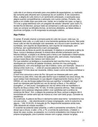 culto não é um drama encenado para uma platéia de espectadores, ou realizado
tão somente pelo oficiante sem a presença de um auditório. É ato corporativo.
Aliás, a alegria do culto divino é um sentimento antecipado, e acentuada essa
alegria quando compartilhamos a adoração com outros crentes. Portanto, não
basta a um cristão dizer que pode orar, cantar, ler e meditar em casa, ou ligar a
TV e ter a igreja eletrônica com um pregador de estúdio “olhando” para você (?!)
da tela fria do televisor, porque nada vai compensar o culto que você perdeu, e
nada vai comprar as bênçãos divinas, os temores afastados, as falsas idéias e
doutrinas corrigidas, e a fé revigorada na adoração coletiva.
Algo Prático
O cantar. É errado chamar a primeira parte do culto de Louvor, visto que, na
realidade, todo culto, e o culto todo é uma tremenda apoteose de louvor. Não pode
haver culto se não há adoração com seriedade, se o louvor é sem reverência, sem
humildade, sem espírito de dependência, sem espírito de cooperação, sem
confiança, sem quebrantamento e sem consagração.
A música são as flores do jardim da adoração. O objetivo é unicamente a glória de
Deus, nunca o destaque pessoal. A música deve afunilar juntamente com as
leituras bíblicas, a oração e as ofertas para o tema a ser explanado e desenvolvido
no sermão. Cuidado com a música de qualquer jeito, sem ensaio, improvisada,
porque nosso Deus não merece nem tolera isso!
Por que substituir os teológica e musicalmente bem escritos hinos, hinetos e
doxologias por corinhos de paladar duvidoso, escritos em mau português,
popularescos, com uma teologia que não é bíblica, como, por exemplo, “Jesus é a
aliança entre você e eu...”, onde em poucas palavras há um erro crasso de
linguagem? O hino deve ser reverente, bíblico, trazer o amor de Deus e enfatizar a
adoração.
O bom hino comunica o amor do Pai. Há quem se interesse pelo som, pela
harmonia ou pelo ritmo, mas não pelo Senhor que é exaltado nos seus versos. Há
quem esteja mais interessado no que alguém imaginosamente chamou de LIT-
ORGIA, em vez da liturgia (palavrinha boa que significa “o trabalho do leigo”); há
quem se interesse pelo barulho em vez do serviço a Deus, o “trio elétrico”
evangélico”, a “axé music” evangélica em vez da calma onde se manifestou o
Espírito de Deus a Elias (1Rs 19.12b). O irmão Lawrence afirmou, “Não consigo
imaginar como pessoas religiosas podem viver satisfeitas sem a prática da
presença de Deus”. Sim, a alegria da presença de Deus, porque a alegria não é
encontrada em cantar certo tipo de música ou viver com certo grupo. Consiste na
obediência.
As ausências. A palavra de Deus é claríssima sobre esse tema: “consideremo-nos
uns aos outros, ... não abandonando a nossa congregação, como é costume de
alguns...” (Hb 10.24,25). A tradução do Pe. Negromonte esclarece ainda mais,
“Não deixando as nossas reuniões...”
É ausentar-se podendo estar presente, o velho e persistente comodismo. É não
deixar que a chuva, o calor, o frio, a TV, a corrida de automóveis, o futebol, o
dever de casa, a praia, os passeios, ou o turismo eclesiástico nos impeça de vir à
própria congregação, pois é preciso crescer com a igreja, crescer na igreja,
23
 