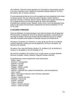 são mulheres. Treze dos nomes aparecem em inscrições ou documentos que tem
a ver com a nobreza e com o palácio do imperador naquela cidade (cf. Fp 4.22).
No entanto, são, na maioria, escravos.
É uma esclarecedora lista de como a fé evangélica se havia espalhado entre todas
as classes sociais. Há uma mistura de judeus e gentios; nobres, libertos e
escravos; homens e mulheres; idosos e jovens. Mostra como aquela comunhão de
fé na cidade de Roma era formada de gente de várias nacionalidades,
procedências e estratos sociais. Registra, ainda, como o muro de separação entre
judeus e não-judeus fora derrubado, exatamente nos termos de Efésios 2.14,16
(cf. Gl 3.28).
A COLORIDA VARIEDADE
Como já enfatizado, há nesta passagem uma visão da intensa vida da Igreja-dos-
Primeiros-Dias. A relação de nomes é de altíssimo significado, e examinando-os
com alguma análise, vemos que os tipos são tão diferentes que só um milagre
chamado evangelho pode explicar a interação naquela comunidade de fé.
Há judeus e há gentios, já o dissemos, ou seja, gente que vem de um profundo
contexto espiritual, e gente que vem do paganismo. Há ricos e há pobres. Há
homens e há mulheres.
Os judeus. Era o caso de Priscila e Áquila (v.3), de Maria (v.6), de Andrônico e
Júnias (v.7), de Apeles (v.10), de Herodião (v.11).
Há romanos: Ampliato (v.8) e Urbano (v.9), e, pelo menos, um grego, Epêneto.
Escravos: Ampliato, Urbano, Estáquis, Flegonte, Pérside e Hermas.
O significado dos nomes é igualmente muito interessante:
· Áquila = águia
· Asíncrito = incomparável
· Epêneto = louvado
· Estáquis = espiga
· Filólogo = falador, erudito
· Flegonte = ardoroso
· Hermes = intérprete (daí a palavra hermenêutica, a arte da eloqüência)
· Júlia = juvenil
· Maria = bela (alguns traduzem como "teimosa, obstinada")
· Nereu = molhado
· Olimpas = descido dos céus
· Pátrobas = vida do pai
· Priscila = venerável
· Trifena = delicada
· Trifosa = mimosa, graciosa
· Urbano = criado na cidade.
230
 