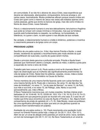 em comunidade. E se não há o alicerce de Jesus Cristo, essa experiência que
deveria ser abençoada, abençoadora, enriquecedora, torna-se amarga e, em
certos casos, traumatizante. Muitos problemas afloram porque nossos irmãos em
Cristo (em quem corre o mesmo de Jesus nas veias) são tratados apenas como
outras pessoas, gente que enche os bancos da igreja, mas não como irmãos no
Nome de Jesus Cristo, nosso Salvador.
Pois é; o relacionamento humano é uma teia delicadíssima, tenuíssima e fragílima
que pode se romper com coisas mínimas e minúsculas, mas que se fortalece
quando está fundamentada no respeito, na confiança, na honestidade, na
tolerância, no querer o bem, no bem-querer e nas atitudes de boa vontade.
Na verdade, o relacionamento humano e cristão é dinâmico, poderoso e incentiva
o crescimento pessoal e da Igreja como um corpo.
PRECIOSAS LIÇÕES
Sacrifício de uns pelos outros (vv. 3-5a). Aqui temos Priscila e Áqüila, o casal
amado, recebendo do apóstolo o reconhecimento pelo modo através do qual
compartilharam de suas lutas, a ponto de quase serem mortos.
Desde o princípio desta genuína e profunda amizade, Priscila e Áquila foram
pessoas que mantiveram aberto o coração, abertas as mãos, e aberta a porta para
a expansão do nome e reino de Cristo
Trabalho pelo bem comum (v.6). Paulo saúda a irmã na fé chamada Maria. É
digno de observação que as mulheres são significativamente proeminentes na
vida da Igreja de Cristo. Nesta lista há solteiras, casadas, viúvas, mães e todas
executando um admirável ministério na Causa do Senhor.
Temos membros de uma mesma família fazendo parte com outras famílias de
uma mesma família de fé. Paulo até o menciona. No verso 10, ele fala dos "da
casa de Aristóbulo"; no verso 11, "os da casa de Narciso", no verso 13, de Rufo,
sua mãe e sua irmã, e no verso 15, de Filólogo, Júlia, Nereu e sua irmã
(provavelmente, pai, mãe e filhos).
O Novo Testamento menciona que, em muitas ocasiões, famílias inteiras eram
batizadas (cf. At 10.44-48; 16.15, 33330-34; 18.8; 1Co 1.16; 16.19; Cl 4.15; Fm 2).
Havia casos em que pequenos grupos se reuniam em uma casa. É o caso de um
núcleo que tinha seus encontros na casa de Áquila e Priscila (v. 5a). Alguns foram
companheiros de prisão do apóstolo (cf. v.7). Dr. Dale Moody, nosso ex-professor,
fez uma significativa afirmação ao dizer que será um dia glorioso quando os
cárceres forem transformados em púlpitos.
Aceitação de uns pelos outros (v. 16). Paulo recomenda uma saudação muito
comum no Oriente Próximo ainda hoje: o beijo (cf. Gn 29.11; 33.4; 1Sm 10.1).
Além de ser um sinal de afeição entre parentes,um sinal de amor, havia, também,
um tom de homenagem (Gn 29.11; Ct 1.2). No Novo Testamento,é um sinal de
232
 