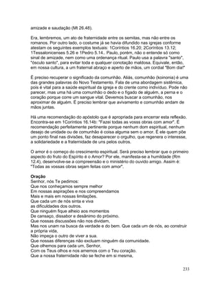 amizade e saudação (Mt 26.48).
Era, lembremos, um ato de fraternidade entre os semitas, mas não entre os
romanos. Por outro lado, o costume já se havia difundido nas igrejas conforme
atestam os seguintes exemplos textuais: 1Coríntios 16.20; 2Coríntios 13.12;
1Tessalonicenses 5.26 e 1Pedro 5.14.. Paulo, porém, não o entende só como
sinal de amizade, nem como uma ordenança ritual. Paulo usa a palavra "santo",
"ósculo santo", para evitar toda e qualquer conotação maldosa. Equivale, então,
em nossa cultura, a um fraternal abraço e aperto de mãos, um cordial "Bom dia!"
É preciso recuperar o significado da comunhão. Aliás, comunhão (koinonia) é uma
das grandes palavras do Novo Testamento. Fala de uma abordagem sistêmica,
pois é vital para a saúde espiritual da igreja e do crente como indivíduo. Pode não
parecer, mas uma há uma comunhão o dedo e o fígado de alguém, a perna e o
coração porque corre um sangue vital. Devemos buscar a comunhão, nos
aproximar de alguém. É preciso lembrar que avivamento e comunhão andam de
mãos juntas.
Há uma recomendação do apóstolo que é apropriada para encerrar esta reflexão.
Encontra-se em 1Coríntios 16.14b: "Fazei todas as vosss obras com amor". É
recomendação perfeitamente pertinente porque nenhum dom espiritual, nenhum
desejo de unidade ou de comunhão é coisa alguma sem o amor. É ele quem põe
um ponto final nas divisões, faz desaparecer o orgulho, que regenera o interesse,
a solidariedade e a fraternidade de uns pelos outros.
O amor é o começo do crescimento espiritual. Será preciso lembrar que o primeiro
aspecto do fruto do Espírito é o Amor? Por ele, manifesta-se a humildade (Rm
12.4), desenvolve-se a compreensão e o ministério do ouvido amigo. Assim é:
"Todas as vossas obras sejam feitas com amor".
Oração
Senhor, nós Te pedimos:
Que nos conheçamos sempre melhor
Em nossas aspirações e nos compreendamos
Mais e mais em nossas limitações.
Que cada um de nós sinta e viva
as dificuldades dos outros.
Que ninguém fique alheio aos momentos
De cansaço, dissabor e desânimo do próximo.
Que nossas discussões não nos dividam,
Mas nos unam na busca da verdade e do bem. Que cada um de nós, ao construir
a própria vida,
Não impeça o outro de viver a sua.
Que nossas diferenças não excluam ninguém da comunidade.
Que olhemos para cada um, Senhor,
Com os Teus olhos e nos amemos com o Teu coração.
Que a nossa fraternidade não se feche em si mesma,
233
 