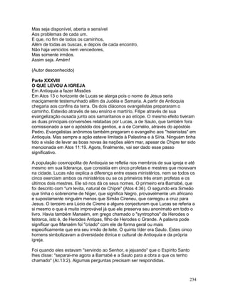 Mas seja disponível, aberta e sensível
Aos problemas de cada um.
E que, no fim de todos os caminhos,
Além de todas as buscas, e depois de cada encontro,
Não haja vencidos nem vencedores,
Mas somente irmãos.
Assim seja. Amém!
(Autor desconhecido)
Parte XXXVIII
O QUE LEVOU A IGREJA
Em Antioquia a fazer Missões
Em Atos 13 o horizonte de Lucas se alarga pois o nome de Jesus seria
maciçamente testemunhado além da Judéia e Samaria. A partir de Antioquia
chegaria aos confins da terra. Os dois diáconos evangelistas prepararam o
caminho. Estevão através de seu ensino e martírio, Filipe através de sua
evangelização ousada junto aos samaritanos e ao etíope. O mesmo efeito tiveram
as duas principais conversões relatadas por Lucas, a de Saulo, que também fora
comissionado a ser o apóstolo dos gentios, e a de Cornélio, através do apóstolo
Pedro. Evangelistas anônimos também pregaram o evangelho aos "helenistas" em
Antioquia. Mas sempre a ação esteve limitada à Palestina e à Síria. Ninguém tinha
tido a visão de levar as boas novas às nações além mar, apesar de Chipre ter sido
mencionada em Atos 11:19. Agora, finalmente, vai ser dado esse passo
significativo.
A população cosmopolita de Antioquia se refletia nos membros de sua igreja e até
mesmo em sua liderança, que consistia em cinco profetas e mestres que moravam
na cidade. Lucas não explica a diferença entre esses ministérios, nem se todos os
cinco exerciam ambos os ministérios ou se os primeiros três eram profetas e os
últimos dois mestres. Ele só nos dá os seus nomes. O primeiro era Barnabé, que
foi descrito com "um levita, natural de Chipre" (Atos 4:36). O segundo era Simeão
que tinha o sobrenome de Níger, que significa Negro, provavelmente um africano
e supostamente ninguém menos que Simão Cireneu, que carregou a cruz para
Jesus. O terceiro era Lúcio de Cirene e alguns conjecturam que Lucas se referia a
si mesmo o que é muito improvável já que ele preserva seu anonimato em todo o
livro. Havia também Manaém, em grego chamado o "syntrophos" de Herodes o
tetrarca, isto é, de Herodes Antipas, filho de Herodes o Grande. A palavra pode
significar que Manaém foi "criado" com ele de forma geral ou mais
especificamente que era seu irmão de leite. O quinto líder era Saulo. Estes cinco
homens simbolizavam a diversidade étnica e cultural de Antioquia e da própria
igreja.
Foi quando eles estavam "servindo ao Senhor, e jejuando" que o Espírito Santo
lhes disse: "separai-me agora a Barnabé e a Saulo para a obra a que os tenho
chamado" (At.13:2). Algumas perguntas precisam ser respondidas.
234
 