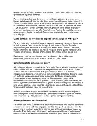 A quem o Espírito Santo revelou a sua vontade? Quem eram "eles", as pessoas
que estavam jejuando e orando?
Parece-me improvável que devamos restringi-los ao pequeno grupo dos cinco
líderes, pois isso implicaria em três deles serem instruídos acerca dos outros dois.
É mais provável que se referia aos membros da igreja como um todo já que eles e
os líderes são mencionados juntos no versículo 1 de Atos 13. Também em Atos
14:26-27, quando Paulo e Barnabé retornam, prestam conta a toda a igreja por
terem sido comissionados por ela. Possivelmente Paulo e Barnabé já possuíam
anterior convicção do chamado de Deus e esta verdade foi aqui revelada para
toda a igreja.
Qual o conteúdo da revelação do Espírito Santo à Igreja em Antioquia?
Foi algo muito vago e possivelmente nos ensina que devemos nos contentar com
as instruções de Deus para o dia de hoje. A instrução do Espírito Santo foi
"separai-me agora a Barnabé e a Saulo para a obra a que os tenho chamado",
muito semelhante ao chamado de Abrão: "vai para a terra que te mostrarei". Na
verdade em ambos os casos o chamado era claro mas a terra e o país não.
Precisamos observar também que tanto Abrão como Saulo e Barnabé
precisariam, para obedecerem a Deus, darem um passo de fé.
Como foi revelado o chamado de Deus?
Não sabemos. O mais provável é que Deus tenha falado à igreja através de um de
seus profetas. Mas seu chamado também poderia ter sido interno e não externo,
ou seja, através do testemunho do Espírito em seus corações e mentes.
Independente de como o receberam, a primeira reação deles foi a de orar e jejuar,
em parte, ao que parece, para testar o chamado de Deus e em parte para
interceder pelos dois que seriam enviados. Notamos que o jejum não é
mencionado isoladamente. Ele é ligado ao culto e à oração, pois raras vezes, ou
nunca, o jejum é um fim em si mesmo. O jejum é uma ação negativa em relação a
uma função positiva. Então jejuando e orando, ou seja, prontos para a obediência,
"impondo sobre eles as mãos os despediram".
Isto não era uma ordenação ao ministério muito menos uma nomeação para o
apostolado já que Paulo insiste que seu apostolado não era da parte de homens,
mas sim uma despedida, comissionando-os para o serviço missionário.
Quem comissionou os missionários?
De acordo com Atos 13:4 Barnabé e Saulo foram enviados pelo Espírito Santo que
anteriormente havia instruído a igreja no sentido de separá-los para ele. Mas de
acordo com o versículo seguinte foi a igreja que, após a imposição de mãos, os
despediu. É verdade que o último verbo pode ser entendido como "deixou-os ir",
livrando-os de suas responsabilidades de ensino na igreja, pois às vezes Lucas
235
 