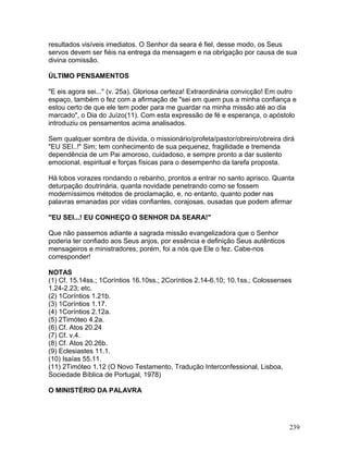 resultados visíveis imediatos. O Senhor da seara é fiel, desse modo, os Seus
servos devem ser fiéis na entrega da mensagem e na obrigação por causa de sua
divina comissão.
ÚLTIMO PENSAMENTOS
"E eis agora sei..." (v. 25a). Gloriosa certeza! Extraordinária convicção! Em outro
espaço, também o fez com a afirmação de "sei em quem pus a minha confiança e
estou certo de que ele tem poder para me guardar na minha missão até ao dia
marcado", o Dia do Juízo(11). Com esta expressão de fé e esperança, o apóstolo
introduziu os pensamentos acima analisados.
Sem qualquer sombra de dúvida, o missionário/profeta/pastor/obreiro/obreira dirá
"EU SEI..!" Sim; tem conhecimento de sua pequenez, fragilidade e tremenda
dependência de um Pai amoroso, cuidadoso, e sempre pronto a dar sustento
emocional, espiritual e forças físicas para o desempenho da tarefa proposta.
Há lobos vorazes rondando o rebanho, prontos a entrar no santo aprisco. Quanta
deturpação doutrinária, quanta novidade penetrando como se fossem
moderníssimos métodos de proclamação, e, no entanto, quanto poder nas
palavras emanadas por vidas confiantes, corajosas, ousadas que podem afirmar
"EU SEI...! EU CONHEÇO O SENHOR DA SEARA!"
Que não passemos adiante a sagrada missão evangelizadora que o Senhor
poderia ter confiado aos Seus anjos, por essência e definição Seus autênticos
mensageiros e ministradores; porém, foi a nós que Ele o fez. Cabe-nos
corresponder!
NOTAS
(1) Cf. 15.14ss.; 1Coríntios 16.10ss.; 2Coríntios 2.14-6.10; 10.1ss.; Colossenses
1.24-2.23; etc.
(2) 1Coríntios 1.21b.
(3) 1Coríntios 1.17.
(4) 1Coríntios 2.12a.
(5) 2Timóteo 4.2a.
(6) Cf. Atos 20.24
(7) Cf. v.4.
(8) Cf. Atos 20.26b.
(9) Eclesiastes 11.1.
(10) Isaías 55.11.
(11) 2Timóteo 1.12 (O Novo Testamento, Tradução Interconfessional, Lisboa,
Sociedade Bíblica de Portugal, 1978)
O MINISTÉRIO DA PALAVRA
239
 
