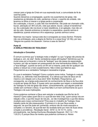 crescer para a Igreja de Cristo em sua expressão local, a comunidade de fé de
você faz parte.
Quando deixamos a congregação, quando nos ausentamos da igreja, não
recebemos as bênçãos do culto, perdemos o fervor, o espírito de unidade, não
levamos os filhos a crescer e a igreja perde a cooperação.
Se a adoração, o louvor, o culto não nos transformar, não pode ser chamado culto,
louvor, adoração (cf. Mt 5.23,24), visto que adorar, louvar, cultuar é transformar-
se. Se a adoração não nos levar a maior obediência, é só agitação, mas não um
ato de culto. Quando entramos no templo é a expectativa, quando saímos é
obediência; quando entramos é fé e esperança, quando saímos é amor.
Neemias nos inspira: “porque este dia é consagrado ao nosso Senhor. Portanto
não vos entristeçais, pois a alegria do Senhor é a vossa força” (8.10b), por isso,
“Alegrei-me quando me disseram: Vamos à casa do Senhor!”
Parte VI
A IGREJA PRECISA DE TEOLOGIA?
Introdução e Conceitos
É comum ouvirmos que "a teologia mata a religião" ou que "a Igreja não precisa de
teologia e, sim, de vida". Serão verdadeiras essas afirmações? Admitimos que há
muita coisa por aí levando o nome de "teologia" que não passa de especulação
humana, por não se basear em pressupostos de uma hermenêutica bíblica. E até
a "boa teologia", quando se torna um fim em si mesma, pode não ter qualquer uso
prático e reduzir-se a mero academicismo. Não é disto que falamos aqui.
Perguntamos se a verdadeira Teologia é necessária à Igreja.
E o que é verdadeira Teologia? Como o próprio nome indica, Teologia é o estudo
de Deus, ou, definindo mais formalmente, "é a ciência que trata de Deus em Si
mesmo e em relação com a Sua obra" (B.B. Warfield). Perguntamos, por
conseguinte, se a Igreja pode prescindir do conhecimento de Deus e da Sua obra
e ainda ser Igreja de Deus. É quase certo que aqueles que negam a necessidade
da Teologia na vida da Igreja não diriam, conscientemente, que alguém pode ser
cristão sem conhecer a Deus. O que lhes falta é um bom conhecimento do que é
Teologia e de suas implicações.
Como podemos conhecer a Deus sem estudar a revelação que Ele faz de Si
mesmo? Como saber quem Ele é e o que Ele tem feito e faz, quem somos nós em
relação a Ele, o que Ele requer de nós,etc., se não investigarmos o que Ele deixou
revelado para nosso conhecimento? Pois esse é o trabalho da Teologia. Esse
trabalho parte de três pressupostos: O primeiro é o de que Deus existe; o
segundo, de que Ele pode ser conhecido, embora não de modo exaustivo e
completo; e o terceiro, de que Ele tem Se revelado tanto por meio de Suas obras
(criação e providência - Revelação Geral - Sl19:1,2; At 14:17), como,
principalmente, nas Santas Escrituras (Revelação Especial - Hb1:1,2; 1 Pd
1:20,21). É porque Deus Se revelou que podemos conhece-Lo. Nosso
24
 