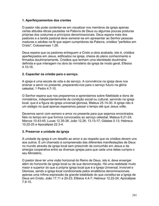 1. Aperfeiçoamentos dos crentes
O pastor não pode contentar-se em visualizar nos membros da igreja apenas
certas atitudes éticas pautadas na Palavra de Deus ou algumas poucas posturas
próprias dos costumes e princípios denominacionais. Deus espera mais dos
pastores e a tarefa pastoral deve esmerar-se em apresentar ao Senhor pessoas
maduras e adultas na fé que sejam cumpridores da Palavra, cristãos "perfeitos em
Cristo", Colossenses 1.28.
Deus espera que os pastores entreguem a Cristo a obra acabada, isto é, cristãos
aperfeiçoados em Jesus, edificados na igreja, cheios do pleno conhecimento e
firmados doutrinariamente. Cristãos que tenham uma identidade doutrinária
definida e que interagem na obra do ministério da igreja de modo geral, Efésios
4.10-16.
2. Capacitar os cristão para o serviço.
A igreja é uma escola de vida e de serviço. A convivência na igreja deve nos
ensinar a servir no presente, preparando-nos para o serviço futuro na glória
celestial, 1 Pedro 4.7-10.
O Senhor espera que nos preparemos e aprendamos sobre fidelidade e dons de
ministérios, independentemente da condição social ou cultural, servindo na igreja
local, que é a figura da igreja universal gloriosa, Mateus 25.14-30. A igreja não é
um estágio no qual apenas esperamos passar o tempo até que Jesus volte.
Devemos servir com esmero e amor no presente para que sejamos encontrados
fiéis no tempo em que formos convocados ao serviço celestial, Mateus 6.21-24;
Marcos 10.43-45; Lucas 12.35-38; João 12.26; 13.13-17; Gálatas 5.13; Hebreus
10.22-25 e Apocalipse 22.3-4.
3. Preservar a unidade da igreja
A unidade da igreja é um desafio ao amor e ao respeito que os cristãos devem uns
aos outros. É um chamado à compreensão das diferentes manifestações de Deus
no mundo através da igreja local sem prescindir da comunhão em Jesus e da
sinergia cooperativa entre as diversas igrejas para que cada uma delas cumpra o
seu Ministério.
O pastor deve ter uma visão horizonal do Reino de Deus, isto é, deve enxergar
além do horizonte da igreja local ou de sua denominação. Há uma realidade muito
maior e superior do que a própria igreja local que é a Igreja Universal, Invisível e
Gloriosa, sendo a igreja local condicionada pelos sinaléticos denominacionais
apenas uma ínfima expressão da grande totalidade do que constitui-se a Igreja de
Deus em Cristo, João 17.11 e 20-23; Efésios 4.4-7; Hebreus 12.22-24; Apocalipse
7.9-15.
241
 