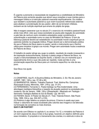 É urgente e premente a necessidade de resgatarmos a credibilidade do Ministério
da Palavra pois somente aqueles que abrem seus corações e suas mentes para a
mensagem bíblica e à instrução pastoral crescerão espiritualmente. Os cristãos
que resistem a autoridade pastoral ou que vivem buscando referenciais externos
para abalizar a proclamação de seu pastor, além de se tornarem infelizes,
excluem-se da nutrição espiritual que emana do púlpito da igreja.
Não é exagero asseverar que no século 21 o exercício do ministério pastoral ficará
ainda mais difícil, visto que nossa sociedade se pauta pela negação da autoridade
e pelo fato de nenhum outro ministério eclesiástico exigir cometimento e
subordinação a autoridade como no caso do Ministério da Palavra. O tom da
liderança pastoral deverá ser estabelecido na autoridade moral e espiritual que os
pastores exibirão na pregação bíblica. Pregar deverá ser a demonstração pública
de que a Palavra de Deus opera no pastor, sendo o instrumento que o Senhor
utiliza para ministrar à igreja e ao mundo. Pregar sem autoridade rouba a essência
da Palavra de Deus.
O trabalho do pastor atinge seu auge no púlpito, resultado de oração incessante e
de inspiração autoconfrontante. Quando o pastor prega a Palavra de Deus, na
unção e instrumentalidade do Espírito Santo, o Senhor cria um momento que é
especialmente divino e que não pode ser repetido. Cada sermão é uma
proclamação específica de Deus para um momento específico na vida de seu
povo.
Que Deus nos ajude.
Notas
(1) CRABTREE, Asa R. A Doutrina Bíblica do Ministério. 2. Ed. Rio de Janeiro:
JUERP, 1981. 148 p. (pp. 37-38 e 46)
(2) BARRIENTOS, Alberto. Trabalho Pastoral. Trad. Kédma Rix. Campinas:
Associação Evang. Menonita, 1991. 278 p. (pp. 31-37).
(3) FERNANDES, Fernando C. Pastor-teólogo na Pós-modernidade: Uma
abordagem teológico-fiolosófica a respeito da atuação pastoral na sociedade pós-
moderna. Rio de Janeiro, 1998. 128 p. [Dissertação - Mestrado em Teologia -
Seminário Teológico Batista do Sul do Brasil] - (pp. 99-107)
(4) FISHER, David. O Pastor do Século 21. Trad. Yolanda Krievin. São Paulo:
Vida, 1999. 334 p. (pp. 304-307 e 318).
(5) Pictórico é algo relativo ou próprio da pintura. O termo é usado aqui para
indicar o vislumbre de nossa sociedade pelo colorido das imagens e da televisão
na formação de conceitos os mais diversos.
QUE É UM PASTOR?
De acordo com Efésios no capítulo 4, os versos 11e 12, o ministério da Palavra é
um dom especial de Jesus Cristo à Sua igreja, havendo um objetivo definido para
esse ministério. O propósito é o treinamento dos crentes; é o estimulo à obra do
244
 